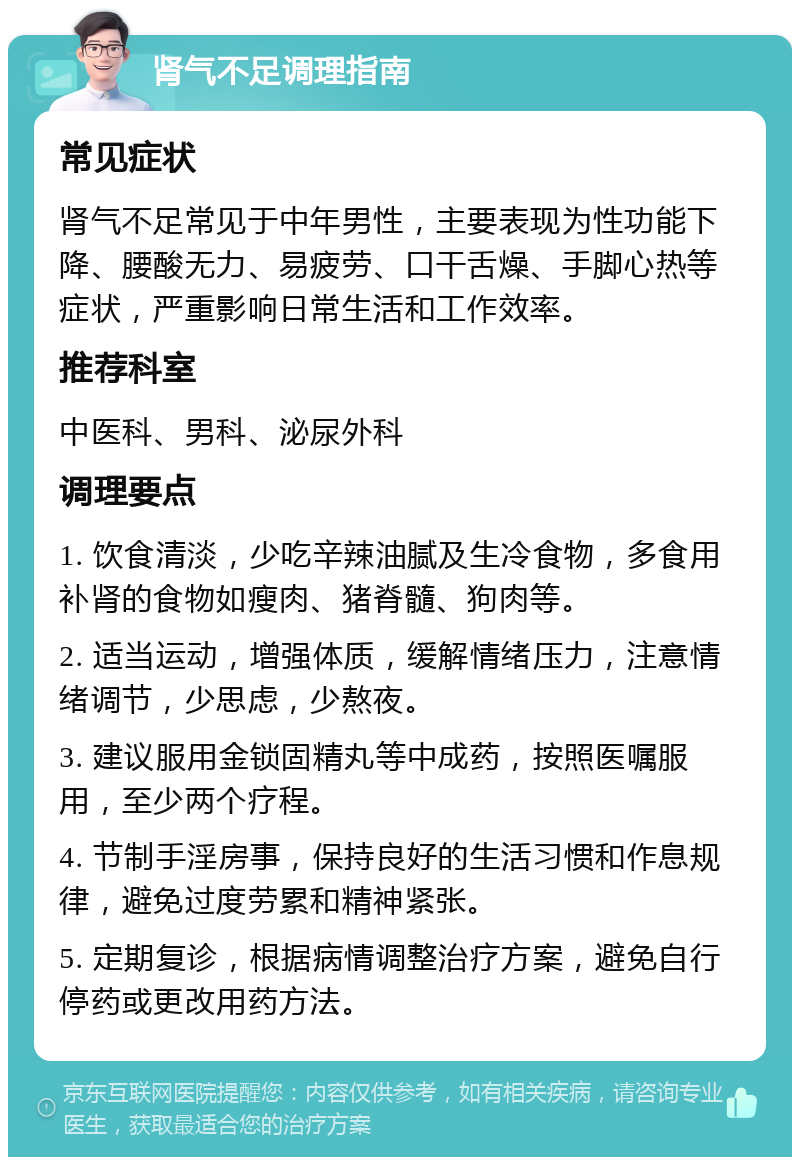 肾气不足调理指南 常见症状 肾气不足常见于中年男性，主要表现为性功能下降、腰酸无力、易疲劳、口干舌燥、手脚心热等症状，严重影响日常生活和工作效率。 推荐科室 中医科、男科、泌尿外科 调理要点 1. 饮食清淡，少吃辛辣油腻及生冷食物，多食用补肾的食物如瘦肉、猪脊髓、狗肉等。 2. 适当运动，增强体质，缓解情绪压力，注意情绪调节，少思虑，少熬夜。 3. 建议服用金锁固精丸等中成药，按照医嘱服用，至少两个疗程。 4. 节制手淫房事，保持良好的生活习惯和作息规律，避免过度劳累和精神紧张。 5. 定期复诊，根据病情调整治疗方案，避免自行停药或更改用药方法。