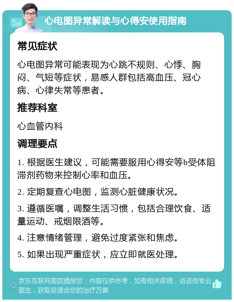 心电图异常解读与心得安使用指南 常见症状 心电图异常可能表现为心跳不规则、心悸、胸闷、气短等症状，易感人群包括高血压、冠心病、心律失常等患者。 推荐科室 心血管内科 调理要点 1. 根据医生建议，可能需要服用心得安等b受体阻滞剂药物来控制心率和血压。 2. 定期复查心电图，监测心脏健康状况。 3. 遵循医嘱，调整生活习惯，包括合理饮食、适量运动、戒烟限酒等。 4. 注意情绪管理，避免过度紧张和焦虑。 5. 如果出现严重症状，应立即就医处理。