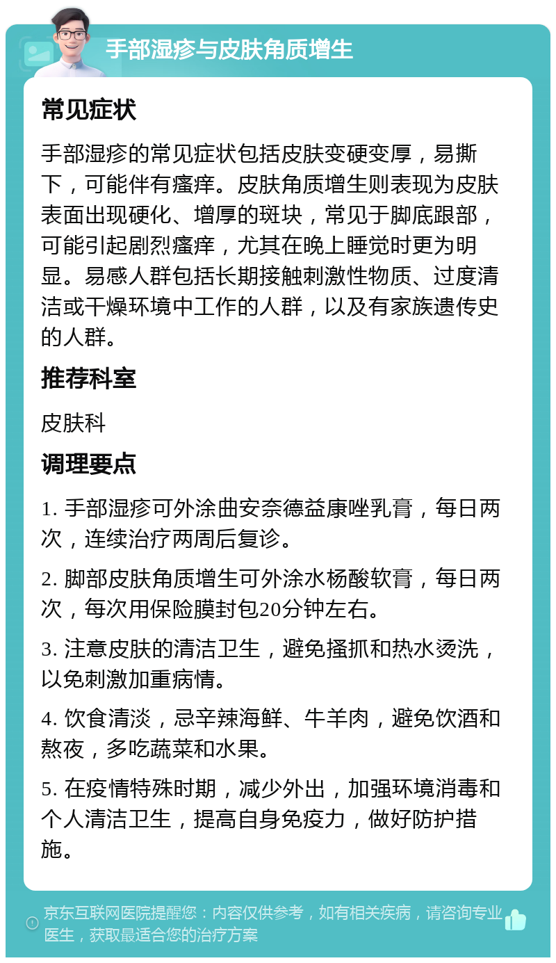 手部湿疹与皮肤角质增生 常见症状 手部湿疹的常见症状包括皮肤变硬变厚，易撕下，可能伴有瘙痒。皮肤角质增生则表现为皮肤表面出现硬化、增厚的斑块，常见于脚底跟部，可能引起剧烈瘙痒，尤其在晚上睡觉时更为明显。易感人群包括长期接触刺激性物质、过度清洁或干燥环境中工作的人群，以及有家族遗传史的人群。 推荐科室 皮肤科 调理要点 1. 手部湿疹可外涂曲安奈德益康唑乳膏，每日两次，连续治疗两周后复诊。 2. 脚部皮肤角质增生可外涂水杨酸软膏，每日两次，每次用保险膜封包20分钟左右。 3. 注意皮肤的清洁卫生，避免搔抓和热水烫洗，以免刺激加重病情。 4. 饮食清淡，忌辛辣海鲜、牛羊肉，避免饮酒和熬夜，多吃蔬菜和水果。 5. 在疫情特殊时期，减少外出，加强环境消毒和个人清洁卫生，提高自身免疫力，做好防护措施。