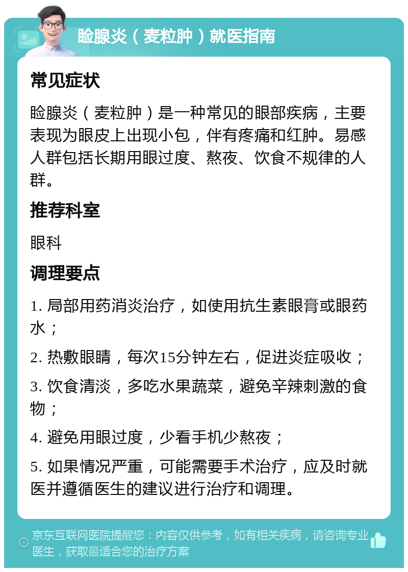 睑腺炎（麦粒肿）就医指南 常见症状 睑腺炎（麦粒肿）是一种常见的眼部疾病，主要表现为眼皮上出现小包，伴有疼痛和红肿。易感人群包括长期用眼过度、熬夜、饮食不规律的人群。 推荐科室 眼科 调理要点 1. 局部用药消炎治疗，如使用抗生素眼膏或眼药水； 2. 热敷眼睛，每次15分钟左右，促进炎症吸收； 3. 饮食清淡，多吃水果蔬菜，避免辛辣刺激的食物； 4. 避免用眼过度，少看手机少熬夜； 5. 如果情况严重，可能需要手术治疗，应及时就医并遵循医生的建议进行治疗和调理。