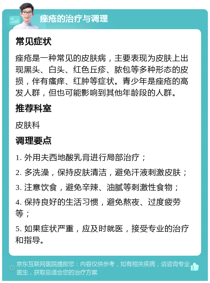 痤疮的治疗与调理 常见症状 痤疮是一种常见的皮肤病，主要表现为皮肤上出现黑头、白头、红色丘疹、脓包等多种形态的皮损，伴有瘙痒、红肿等症状。青少年是痤疮的高发人群，但也可能影响到其他年龄段的人群。 推荐科室 皮肤科 调理要点 1. 外用夫西地酸乳膏进行局部治疗； 2. 多洗澡，保持皮肤清洁，避免汗液刺激皮肤； 3. 注意饮食，避免辛辣、油腻等刺激性食物； 4. 保持良好的生活习惯，避免熬夜、过度疲劳等； 5. 如果症状严重，应及时就医，接受专业的治疗和指导。