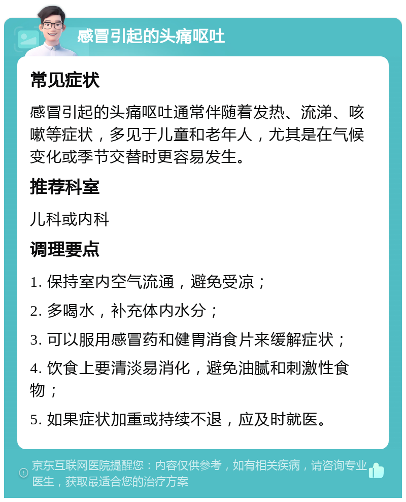 感冒引起的头痛呕吐 常见症状 感冒引起的头痛呕吐通常伴随着发热、流涕、咳嗽等症状，多见于儿童和老年人，尤其是在气候变化或季节交替时更容易发生。 推荐科室 儿科或内科 调理要点 1. 保持室内空气流通，避免受凉； 2. 多喝水，补充体内水分； 3. 可以服用感冒药和健胃消食片来缓解症状； 4. 饮食上要清淡易消化，避免油腻和刺激性食物； 5. 如果症状加重或持续不退，应及时就医。