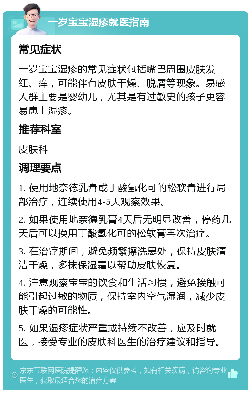 一岁宝宝湿疹就医指南 常见症状 一岁宝宝湿疹的常见症状包括嘴巴周围皮肤发红、痒，可能伴有皮肤干燥、脱屑等现象。易感人群主要是婴幼儿，尤其是有过敏史的孩子更容易患上湿疹。 推荐科室 皮肤科 调理要点 1. 使用地奈德乳膏或丁酸氢化可的松软膏进行局部治疗，连续使用4-5天观察效果。 2. 如果使用地奈德乳膏4天后无明显改善，停药几天后可以换用丁酸氢化可的松软膏再次治疗。 3. 在治疗期间，避免频繁擦洗患处，保持皮肤清洁干燥，多抹保湿霜以帮助皮肤恢复。 4. 注意观察宝宝的饮食和生活习惯，避免接触可能引起过敏的物质，保持室内空气湿润，减少皮肤干燥的可能性。 5. 如果湿疹症状严重或持续不改善，应及时就医，接受专业的皮肤科医生的治疗建议和指导。