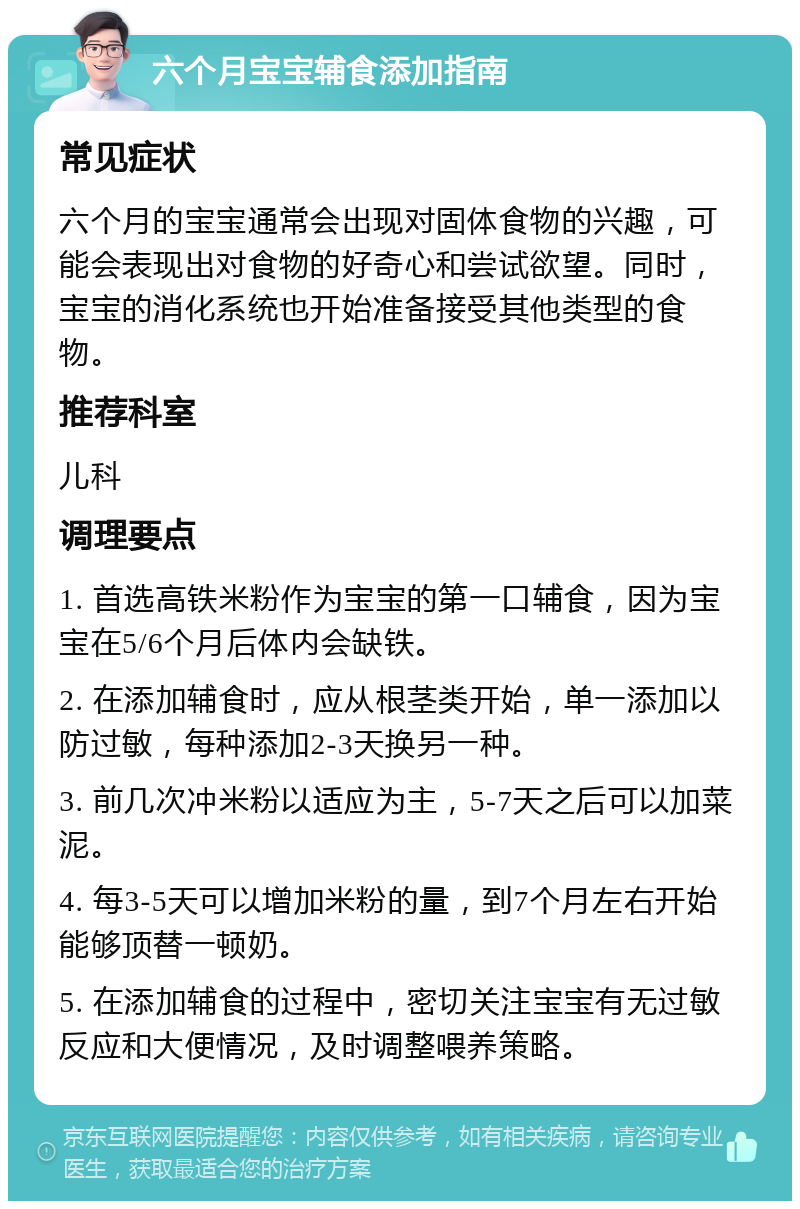 六个月宝宝辅食添加指南 常见症状 六个月的宝宝通常会出现对固体食物的兴趣，可能会表现出对食物的好奇心和尝试欲望。同时，宝宝的消化系统也开始准备接受其他类型的食物。 推荐科室 儿科 调理要点 1. 首选高铁米粉作为宝宝的第一口辅食，因为宝宝在5/6个月后体内会缺铁。 2. 在添加辅食时，应从根茎类开始，单一添加以防过敏，每种添加2-3天换另一种。 3. 前几次冲米粉以适应为主，5-7天之后可以加菜泥。 4. 每3-5天可以增加米粉的量，到7个月左右开始能够顶替一顿奶。 5. 在添加辅食的过程中，密切关注宝宝有无过敏反应和大便情况，及时调整喂养策略。