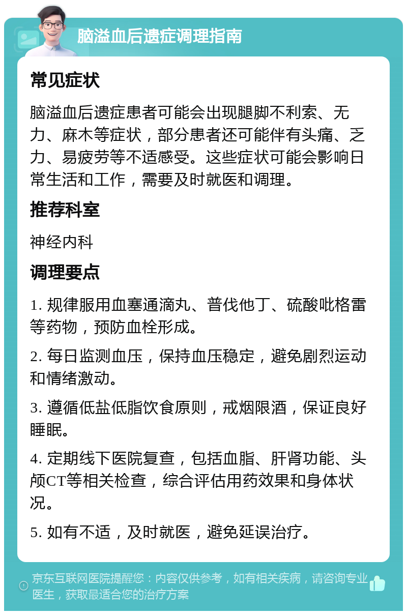 脑溢血后遗症调理指南 常见症状 脑溢血后遗症患者可能会出现腿脚不利索、无力、麻木等症状，部分患者还可能伴有头痛、乏力、易疲劳等不适感受。这些症状可能会影响日常生活和工作，需要及时就医和调理。 推荐科室 神经内科 调理要点 1. 规律服用血塞通滴丸、普伐他丁、硫酸吡格雷等药物，预防血栓形成。 2. 每日监测血压，保持血压稳定，避免剧烈运动和情绪激动。 3. 遵循低盐低脂饮食原则，戒烟限酒，保证良好睡眠。 4. 定期线下医院复查，包括血脂、肝肾功能、头颅CT等相关检查，综合评估用药效果和身体状况。 5. 如有不适，及时就医，避免延误治疗。