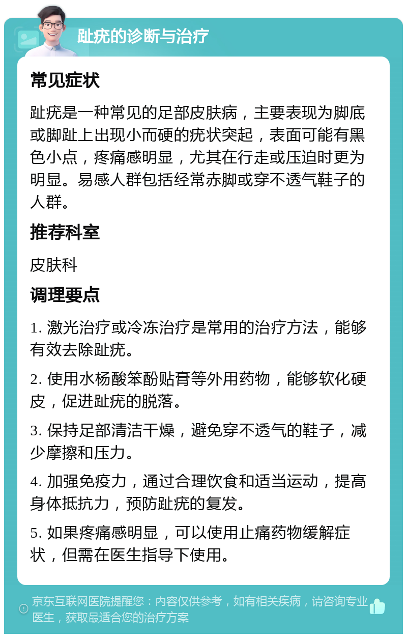 趾疣的诊断与治疗 常见症状 趾疣是一种常见的足部皮肤病，主要表现为脚底或脚趾上出现小而硬的疣状突起，表面可能有黑色小点，疼痛感明显，尤其在行走或压迫时更为明显。易感人群包括经常赤脚或穿不透气鞋子的人群。 推荐科室 皮肤科 调理要点 1. 激光治疗或冷冻治疗是常用的治疗方法，能够有效去除趾疣。 2. 使用水杨酸笨酚贴膏等外用药物，能够软化硬皮，促进趾疣的脱落。 3. 保持足部清洁干燥，避免穿不透气的鞋子，减少摩擦和压力。 4. 加强免疫力，通过合理饮食和适当运动，提高身体抵抗力，预防趾疣的复发。 5. 如果疼痛感明显，可以使用止痛药物缓解症状，但需在医生指导下使用。