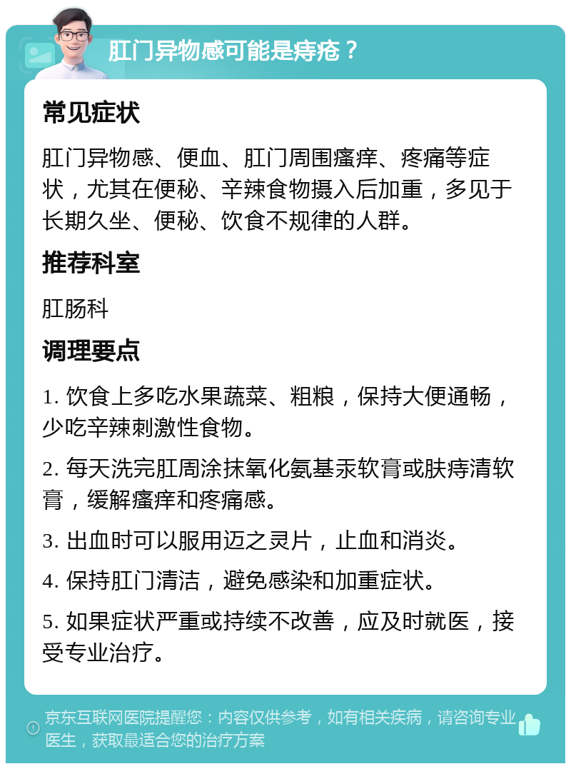 肛门异物感可能是痔疮？ 常见症状 肛门异物感、便血、肛门周围瘙痒、疼痛等症状，尤其在便秘、辛辣食物摄入后加重，多见于长期久坐、便秘、饮食不规律的人群。 推荐科室 肛肠科 调理要点 1. 饮食上多吃水果蔬菜、粗粮，保持大便通畅，少吃辛辣刺激性食物。 2. 每天洗完肛周涂抹氧化氨基汞软膏或肤痔清软膏，缓解瘙痒和疼痛感。 3. 出血时可以服用迈之灵片，止血和消炎。 4. 保持肛门清洁，避免感染和加重症状。 5. 如果症状严重或持续不改善，应及时就医，接受专业治疗。