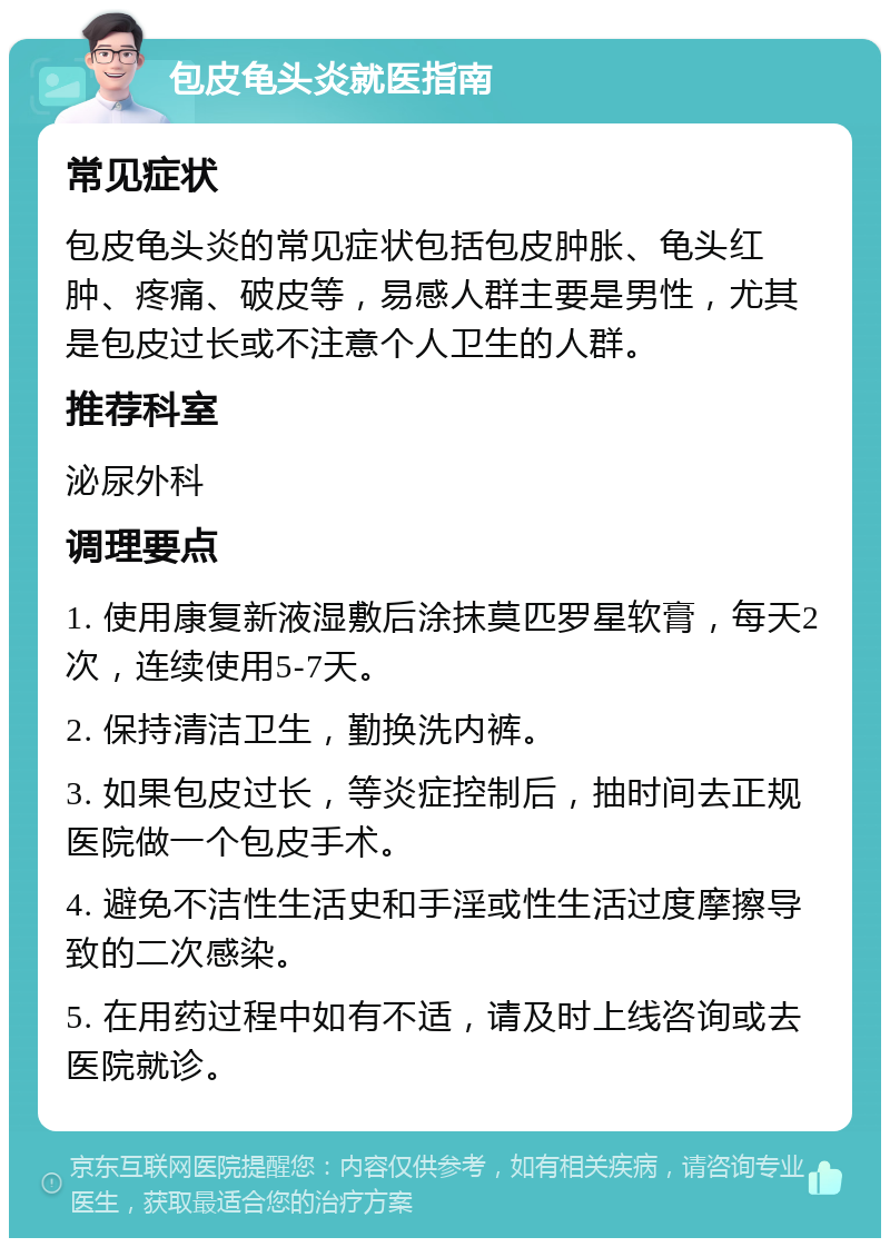 包皮龟头炎就医指南 常见症状 包皮龟头炎的常见症状包括包皮肿胀、龟头红肿、疼痛、破皮等，易感人群主要是男性，尤其是包皮过长或不注意个人卫生的人群。 推荐科室 泌尿外科 调理要点 1. 使用康复新液湿敷后涂抹莫匹罗星软膏，每天2次，连续使用5-7天。 2. 保持清洁卫生，勤换洗内裤。 3. 如果包皮过长，等炎症控制后，抽时间去正规医院做一个包皮手术。 4. 避免不洁性生活史和手淫或性生活过度摩擦导致的二次感染。 5. 在用药过程中如有不适，请及时上线咨询或去医院就诊。