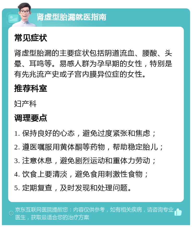 肾虚型胎漏就医指南 常见症状 肾虚型胎漏的主要症状包括阴道流血、腰酸、头晕、耳鸣等。易感人群为孕早期的女性，特别是有先兆流产史或子宫内膜异位症的女性。 推荐科室 妇产科 调理要点 1. 保持良好的心态，避免过度紧张和焦虑； 2. 遵医嘱服用黄体酮等药物，帮助稳定胎儿； 3. 注意休息，避免剧烈运动和重体力劳动； 4. 饮食上要清淡，避免食用刺激性食物； 5. 定期复查，及时发现和处理问题。