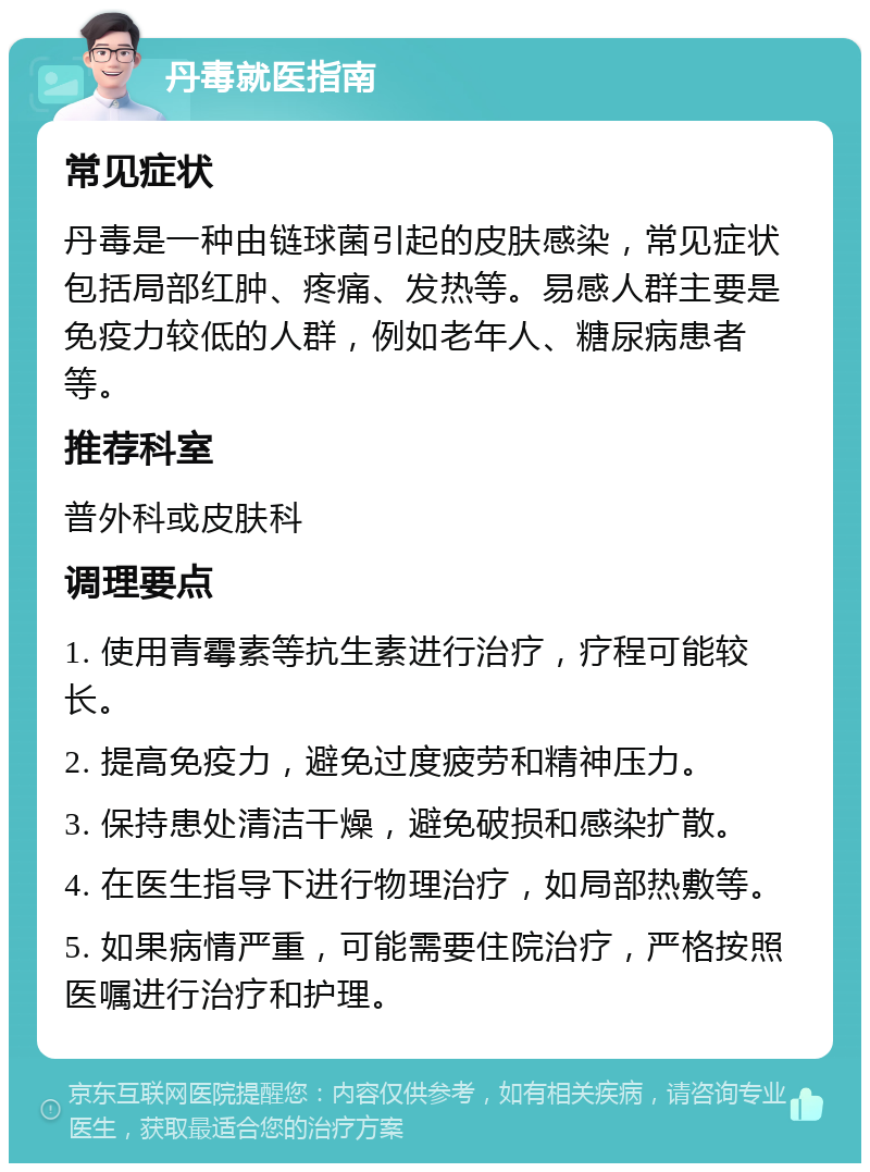 丹毒就医指南 常见症状 丹毒是一种由链球菌引起的皮肤感染，常见症状包括局部红肿、疼痛、发热等。易感人群主要是免疫力较低的人群，例如老年人、糖尿病患者等。 推荐科室 普外科或皮肤科 调理要点 1. 使用青霉素等抗生素进行治疗，疗程可能较长。 2. 提高免疫力，避免过度疲劳和精神压力。 3. 保持患处清洁干燥，避免破损和感染扩散。 4. 在医生指导下进行物理治疗，如局部热敷等。 5. 如果病情严重，可能需要住院治疗，严格按照医嘱进行治疗和护理。