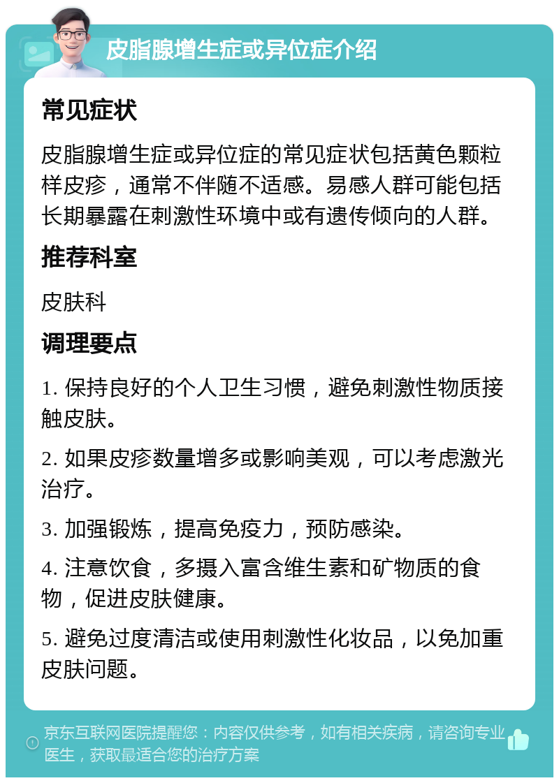 皮脂腺增生症或异位症介绍 常见症状 皮脂腺增生症或异位症的常见症状包括黄色颗粒样皮疹，通常不伴随不适感。易感人群可能包括长期暴露在刺激性环境中或有遗传倾向的人群。 推荐科室 皮肤科 调理要点 1. 保持良好的个人卫生习惯，避免刺激性物质接触皮肤。 2. 如果皮疹数量增多或影响美观，可以考虑激光治疗。 3. 加强锻炼，提高免疫力，预防感染。 4. 注意饮食，多摄入富含维生素和矿物质的食物，促进皮肤健康。 5. 避免过度清洁或使用刺激性化妆品，以免加重皮肤问题。