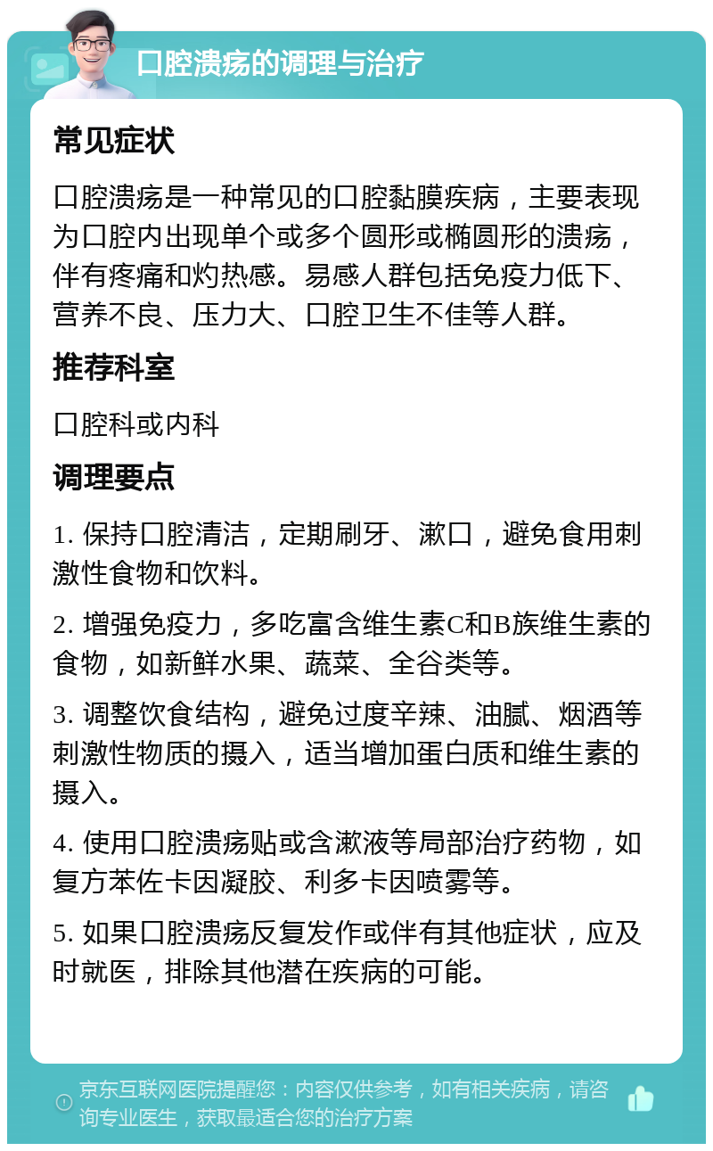 口腔溃疡的调理与治疗 常见症状 口腔溃疡是一种常见的口腔黏膜疾病，主要表现为口腔内出现单个或多个圆形或椭圆形的溃疡，伴有疼痛和灼热感。易感人群包括免疫力低下、营养不良、压力大、口腔卫生不佳等人群。 推荐科室 口腔科或内科 调理要点 1. 保持口腔清洁，定期刷牙、漱口，避免食用刺激性食物和饮料。 2. 增强免疫力，多吃富含维生素C和B族维生素的食物，如新鲜水果、蔬菜、全谷类等。 3. 调整饮食结构，避免过度辛辣、油腻、烟酒等刺激性物质的摄入，适当增加蛋白质和维生素的摄入。 4. 使用口腔溃疡贴或含漱液等局部治疗药物，如复方苯佐卡因凝胶、利多卡因喷雾等。 5. 如果口腔溃疡反复发作或伴有其他症状，应及时就医，排除其他潜在疾病的可能。