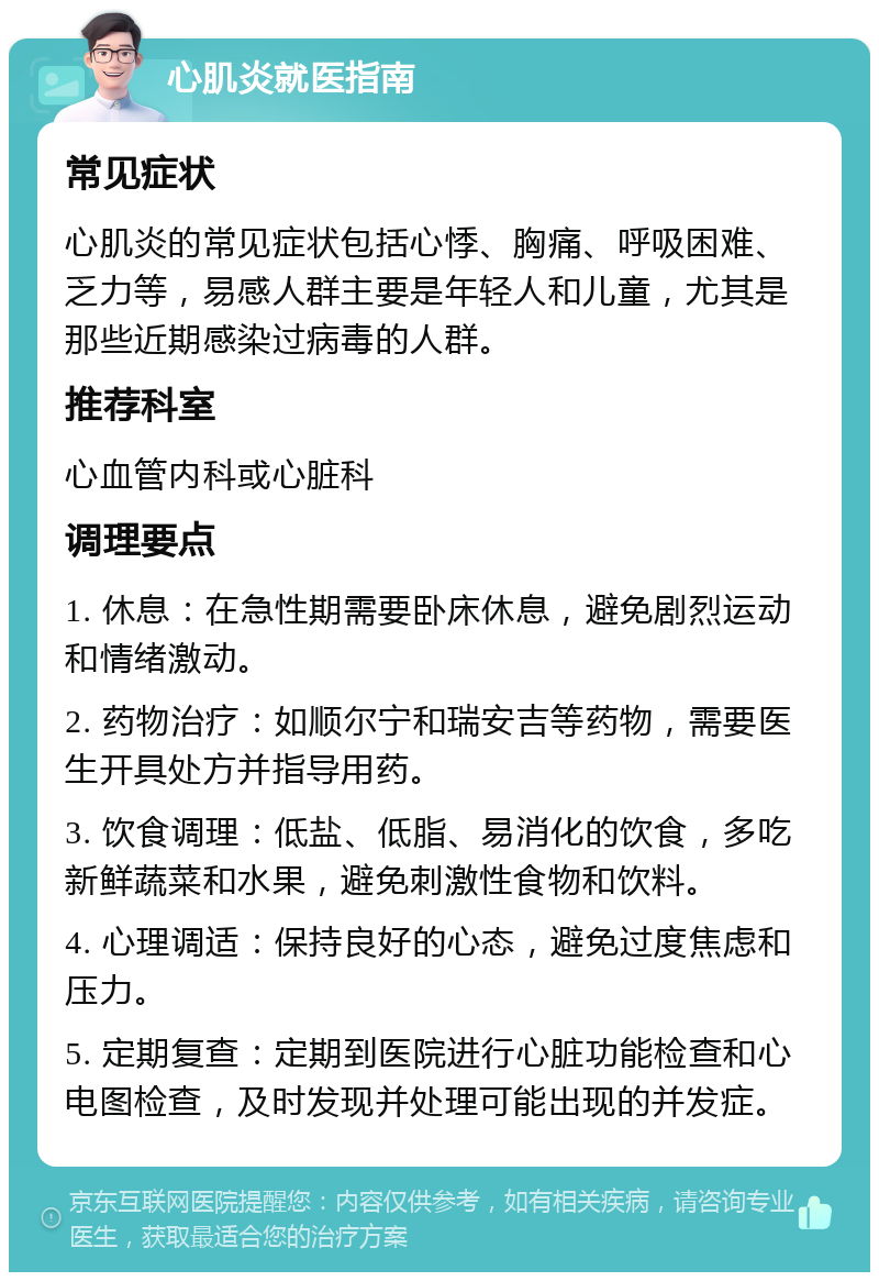 心肌炎就医指南 常见症状 心肌炎的常见症状包括心悸、胸痛、呼吸困难、乏力等，易感人群主要是年轻人和儿童，尤其是那些近期感染过病毒的人群。 推荐科室 心血管内科或心脏科 调理要点 1. 休息：在急性期需要卧床休息，避免剧烈运动和情绪激动。 2. 药物治疗：如顺尔宁和瑞安吉等药物，需要医生开具处方并指导用药。 3. 饮食调理：低盐、低脂、易消化的饮食，多吃新鲜蔬菜和水果，避免刺激性食物和饮料。 4. 心理调适：保持良好的心态，避免过度焦虑和压力。 5. 定期复查：定期到医院进行心脏功能检查和心电图检查，及时发现并处理可能出现的并发症。