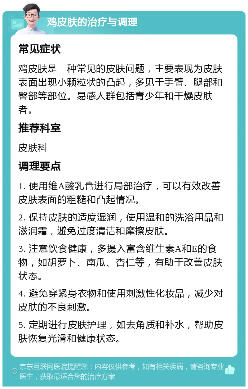 鸡皮肤的治疗与调理 常见症状 鸡皮肤是一种常见的皮肤问题，主要表现为皮肤表面出现小颗粒状的凸起，多见于手臂、腿部和臀部等部位。易感人群包括青少年和干燥皮肤者。 推荐科室 皮肤科 调理要点 1. 使用维A酸乳膏进行局部治疗，可以有效改善皮肤表面的粗糙和凸起情况。 2. 保持皮肤的适度湿润，使用温和的洗浴用品和滋润霜，避免过度清洁和摩擦皮肤。 3. 注意饮食健康，多摄入富含维生素A和E的食物，如胡萝卜、南瓜、杏仁等，有助于改善皮肤状态。 4. 避免穿紧身衣物和使用刺激性化妆品，减少对皮肤的不良刺激。 5. 定期进行皮肤护理，如去角质和补水，帮助皮肤恢复光滑和健康状态。