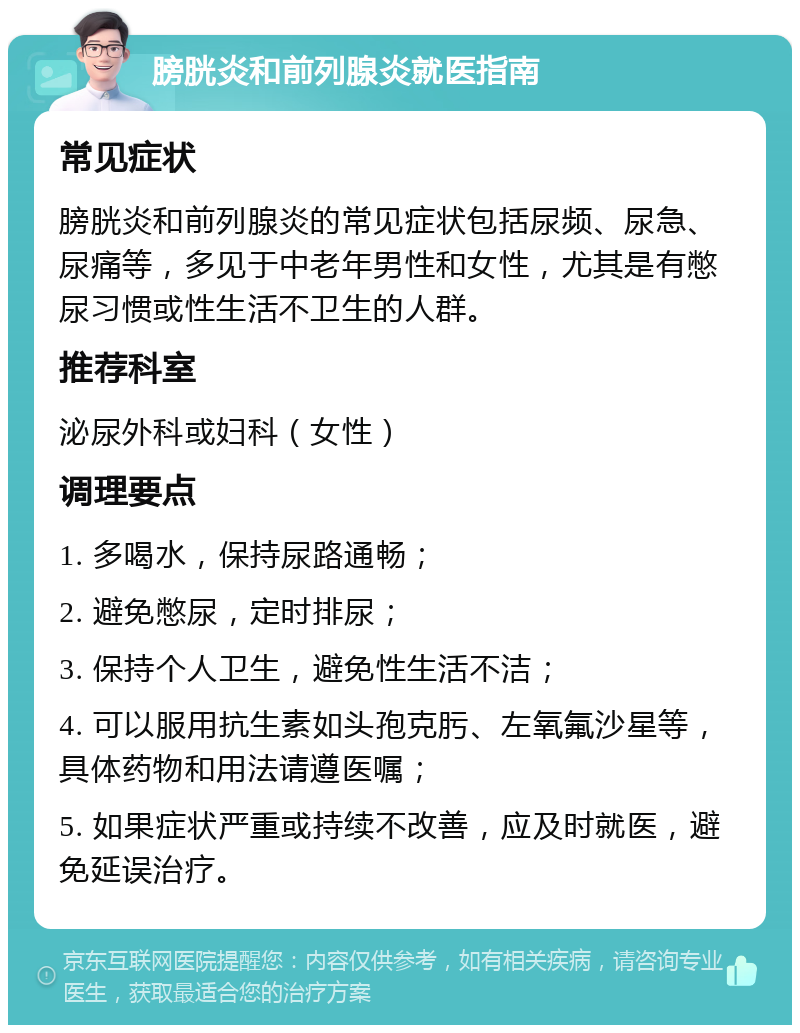 膀胱炎和前列腺炎就医指南 常见症状 膀胱炎和前列腺炎的常见症状包括尿频、尿急、尿痛等，多见于中老年男性和女性，尤其是有憋尿习惯或性生活不卫生的人群。 推荐科室 泌尿外科或妇科（女性） 调理要点 1. 多喝水，保持尿路通畅； 2. 避免憋尿，定时排尿； 3. 保持个人卫生，避免性生活不洁； 4. 可以服用抗生素如头孢克肟、左氧氟沙星等，具体药物和用法请遵医嘱； 5. 如果症状严重或持续不改善，应及时就医，避免延误治疗。