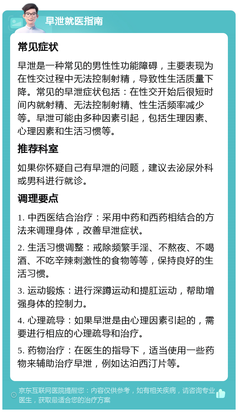 早泄就医指南 常见症状 早泄是一种常见的男性性功能障碍，主要表现为在性交过程中无法控制射精，导致性生活质量下降。常见的早泄症状包括：在性交开始后很短时间内就射精、无法控制射精、性生活频率减少等。早泄可能由多种因素引起，包括生理因素、心理因素和生活习惯等。 推荐科室 如果你怀疑自己有早泄的问题，建议去泌尿外科或男科进行就诊。 调理要点 1. 中西医结合治疗：采用中药和西药相结合的方法来调理身体，改善早泄症状。 2. 生活习惯调整：戒除频繁手淫、不熬夜、不喝酒、不吃辛辣刺激性的食物等等，保持良好的生活习惯。 3. 运动锻炼：进行深蹲运动和提肛运动，帮助增强身体的控制力。 4. 心理疏导：如果早泄是由心理因素引起的，需要进行相应的心理疏导和治疗。 5. 药物治疗：在医生的指导下，适当使用一些药物来辅助治疗早泄，例如达泊西汀片等。