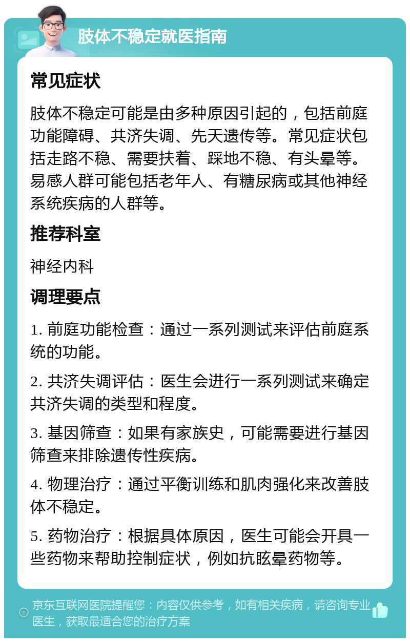 肢体不稳定就医指南 常见症状 肢体不稳定可能是由多种原因引起的，包括前庭功能障碍、共济失调、先天遗传等。常见症状包括走路不稳、需要扶着、踩地不稳、有头晕等。易感人群可能包括老年人、有糖尿病或其他神经系统疾病的人群等。 推荐科室 神经内科 调理要点 1. 前庭功能检查：通过一系列测试来评估前庭系统的功能。 2. 共济失调评估：医生会进行一系列测试来确定共济失调的类型和程度。 3. 基因筛查：如果有家族史，可能需要进行基因筛查来排除遗传性疾病。 4. 物理治疗：通过平衡训练和肌肉强化来改善肢体不稳定。 5. 药物治疗：根据具体原因，医生可能会开具一些药物来帮助控制症状，例如抗眩晕药物等。