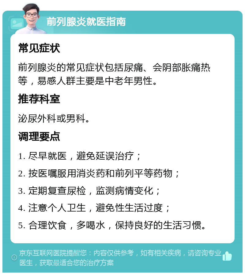 前列腺炎就医指南 常见症状 前列腺炎的常见症状包括尿痛、会阴部胀痛热等，易感人群主要是中老年男性。 推荐科室 泌尿外科或男科。 调理要点 1. 尽早就医，避免延误治疗； 2. 按医嘱服用消炎药和前列平等药物； 3. 定期复查尿检，监测病情变化； 4. 注意个人卫生，避免性生活过度； 5. 合理饮食，多喝水，保持良好的生活习惯。