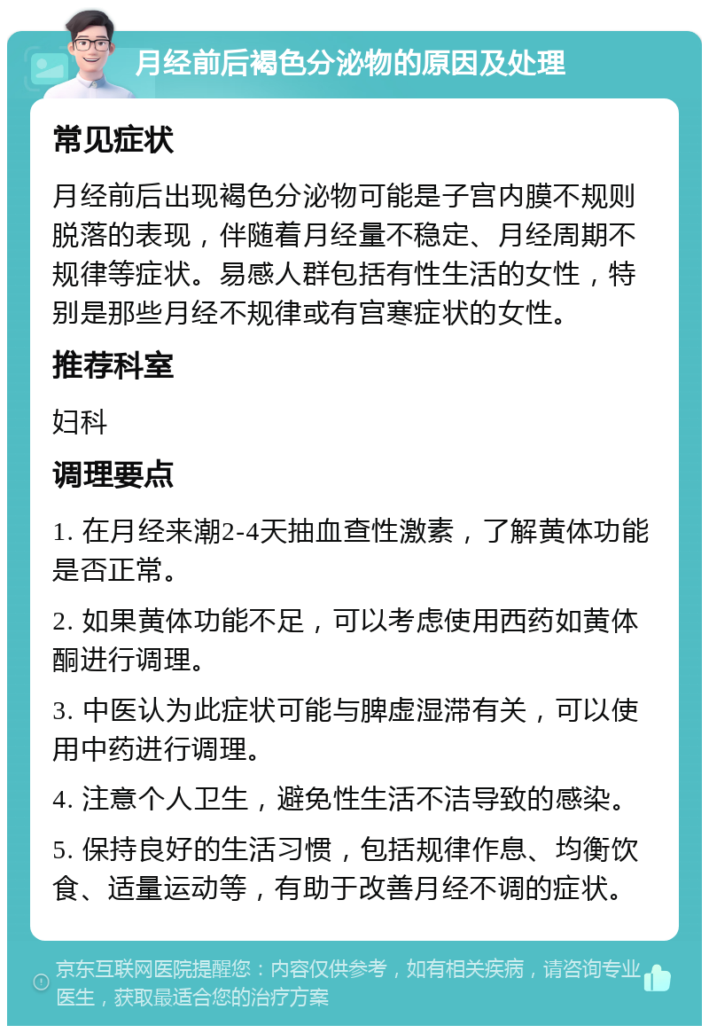 月经前后褐色分泌物的原因及处理 常见症状 月经前后出现褐色分泌物可能是子宫内膜不规则脱落的表现，伴随着月经量不稳定、月经周期不规律等症状。易感人群包括有性生活的女性，特别是那些月经不规律或有宫寒症状的女性。 推荐科室 妇科 调理要点 1. 在月经来潮2-4天抽血查性激素，了解黄体功能是否正常。 2. 如果黄体功能不足，可以考虑使用西药如黄体酮进行调理。 3. 中医认为此症状可能与脾虚湿滞有关，可以使用中药进行调理。 4. 注意个人卫生，避免性生活不洁导致的感染。 5. 保持良好的生活习惯，包括规律作息、均衡饮食、适量运动等，有助于改善月经不调的症状。