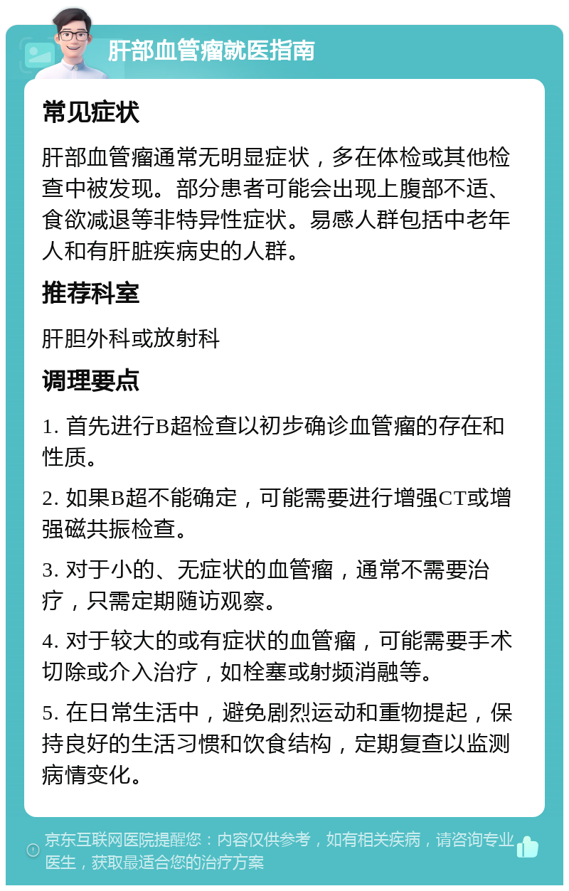 肝部血管瘤就医指南 常见症状 肝部血管瘤通常无明显症状，多在体检或其他检查中被发现。部分患者可能会出现上腹部不适、食欲减退等非特异性症状。易感人群包括中老年人和有肝脏疾病史的人群。 推荐科室 肝胆外科或放射科 调理要点 1. 首先进行B超检查以初步确诊血管瘤的存在和性质。 2. 如果B超不能确定，可能需要进行增强CT或增强磁共振检查。 3. 对于小的、无症状的血管瘤，通常不需要治疗，只需定期随访观察。 4. 对于较大的或有症状的血管瘤，可能需要手术切除或介入治疗，如栓塞或射频消融等。 5. 在日常生活中，避免剧烈运动和重物提起，保持良好的生活习惯和饮食结构，定期复查以监测病情变化。