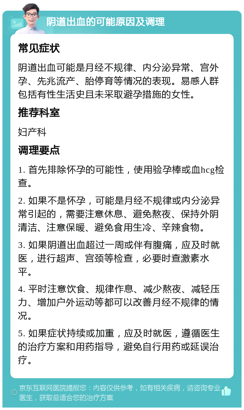 阴道出血的可能原因及调理 常见症状 阴道出血可能是月经不规律、内分泌异常、宫外孕、先兆流产、胎停育等情况的表现。易感人群包括有性生活史且未采取避孕措施的女性。 推荐科室 妇产科 调理要点 1. 首先排除怀孕的可能性，使用验孕棒或血hcg检查。 2. 如果不是怀孕，可能是月经不规律或内分泌异常引起的，需要注意休息、避免熬夜、保持外阴清洁、注意保暖、避免食用生冷、辛辣食物。 3. 如果阴道出血超过一周或伴有腹痛，应及时就医，进行超声、宫颈等检查，必要时查激素水平。 4. 平时注意饮食、规律作息、减少熬夜、减轻压力、增加户外运动等都可以改善月经不规律的情况。 5. 如果症状持续或加重，应及时就医，遵循医生的治疗方案和用药指导，避免自行用药或延误治疗。