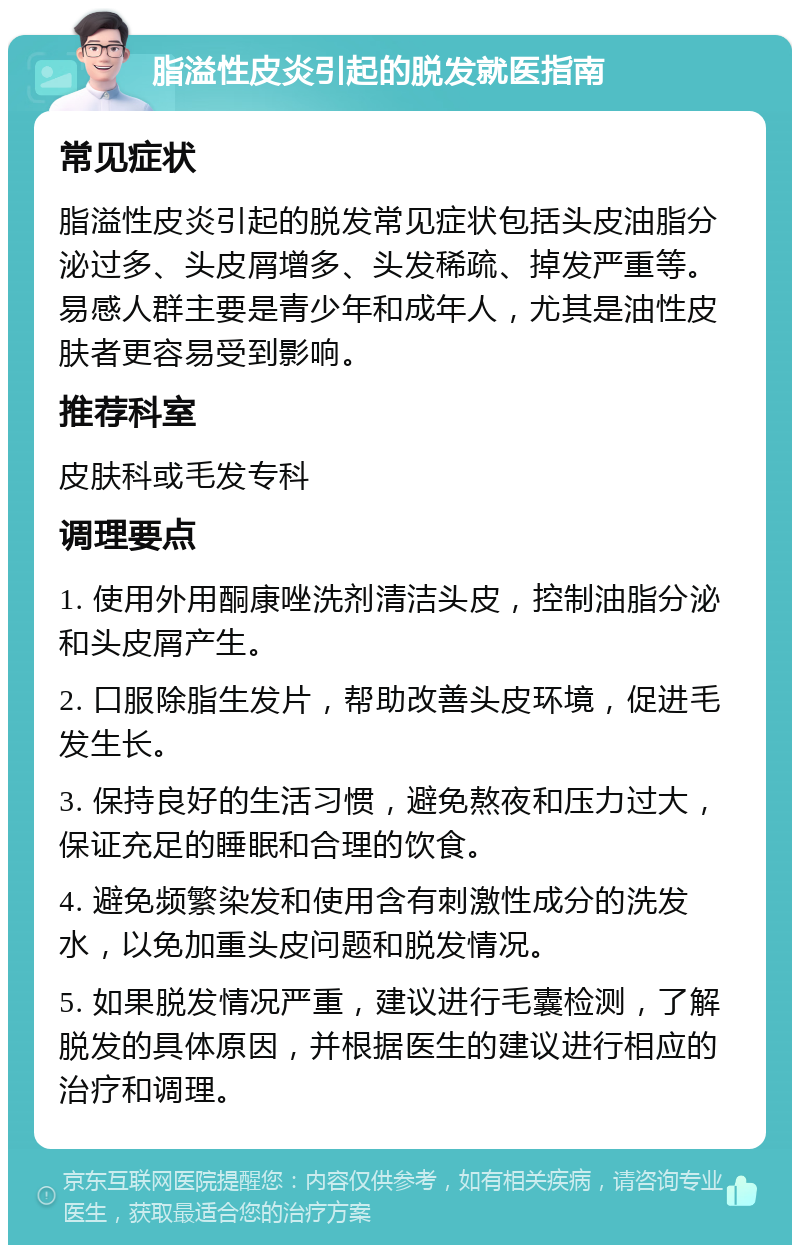 脂溢性皮炎引起的脱发就医指南 常见症状 脂溢性皮炎引起的脱发常见症状包括头皮油脂分泌过多、头皮屑增多、头发稀疏、掉发严重等。易感人群主要是青少年和成年人，尤其是油性皮肤者更容易受到影响。 推荐科室 皮肤科或毛发专科 调理要点 1. 使用外用酮康唑洗剂清洁头皮，控制油脂分泌和头皮屑产生。 2. 口服除脂生发片，帮助改善头皮环境，促进毛发生长。 3. 保持良好的生活习惯，避免熬夜和压力过大，保证充足的睡眠和合理的饮食。 4. 避免频繁染发和使用含有刺激性成分的洗发水，以免加重头皮问题和脱发情况。 5. 如果脱发情况严重，建议进行毛囊检测，了解脱发的具体原因，并根据医生的建议进行相应的治疗和调理。