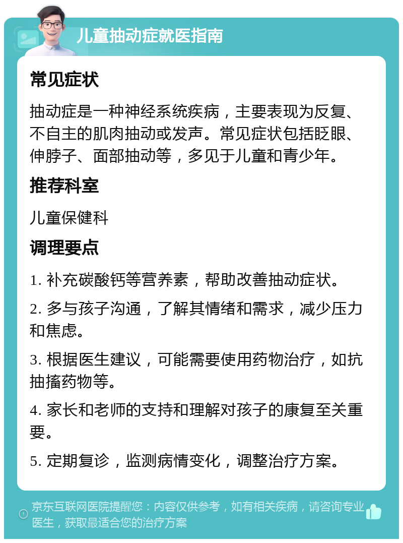 儿童抽动症就医指南 常见症状 抽动症是一种神经系统疾病，主要表现为反复、不自主的肌肉抽动或发声。常见症状包括眨眼、伸脖子、面部抽动等，多见于儿童和青少年。 推荐科室 儿童保健科 调理要点 1. 补充碳酸钙等营养素，帮助改善抽动症状。 2. 多与孩子沟通，了解其情绪和需求，减少压力和焦虑。 3. 根据医生建议，可能需要使用药物治疗，如抗抽搐药物等。 4. 家长和老师的支持和理解对孩子的康复至关重要。 5. 定期复诊，监测病情变化，调整治疗方案。