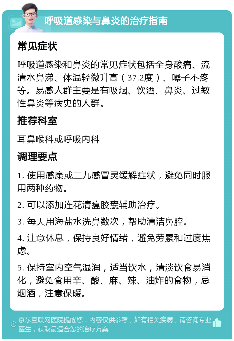 呼吸道感染与鼻炎的治疗指南 常见症状 呼吸道感染和鼻炎的常见症状包括全身酸痛、流清水鼻涕、体温轻微升高（37.2度）、嗓子不疼等。易感人群主要是有吸烟、饮酒、鼻炎、过敏性鼻炎等病史的人群。 推荐科室 耳鼻喉科或呼吸内科 调理要点 1. 使用感康或三九感冒灵缓解症状，避免同时服用两种药物。 2. 可以添加连花清瘟胶囊辅助治疗。 3. 每天用海盐水洗鼻数次，帮助清洁鼻腔。 4. 注意休息，保持良好情绪，避免劳累和过度焦虑。 5. 保持室内空气湿润，适当饮水，清淡饮食易消化，避免食用辛、酸、麻、辣、油炸的食物，忌烟酒，注意保暖。