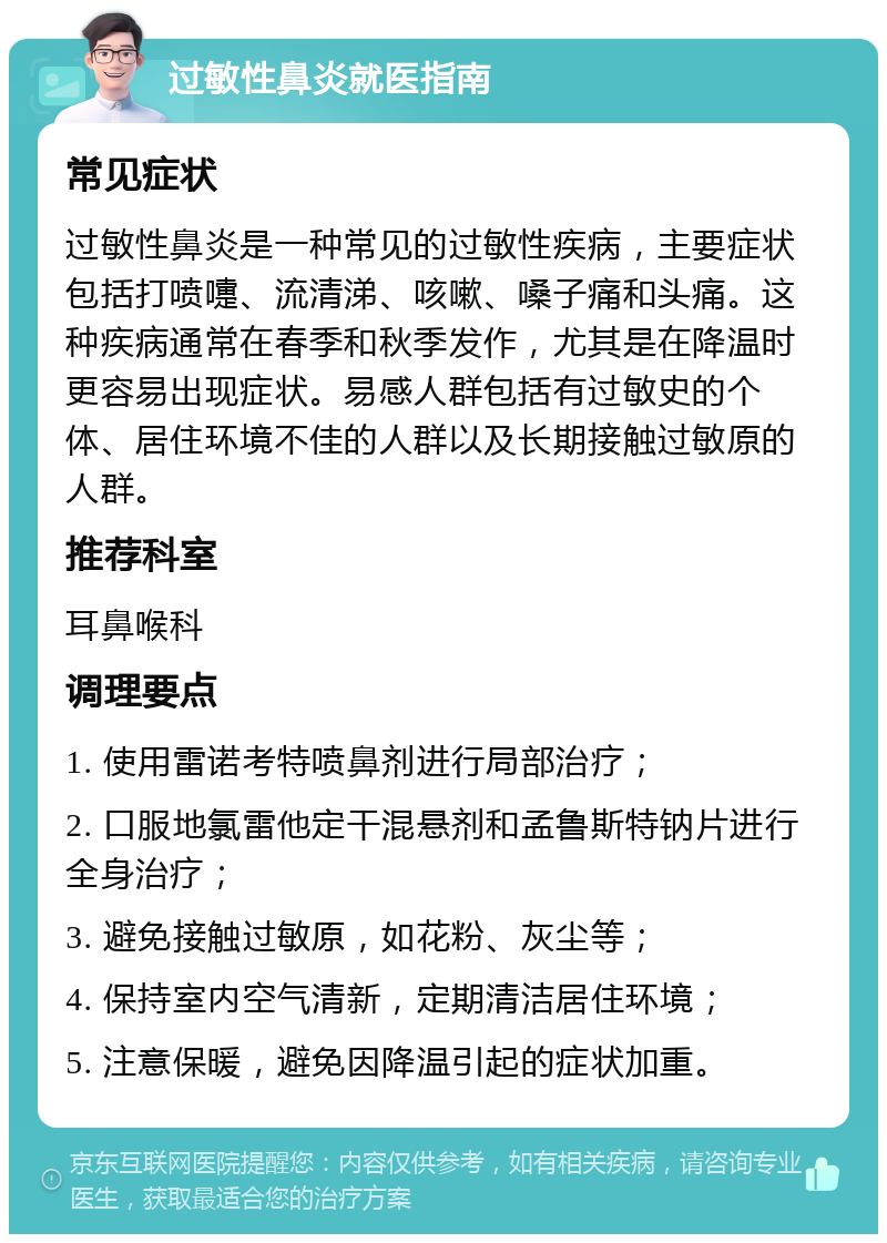 过敏性鼻炎就医指南 常见症状 过敏性鼻炎是一种常见的过敏性疾病，主要症状包括打喷嚏、流清涕、咳嗽、嗓子痛和头痛。这种疾病通常在春季和秋季发作，尤其是在降温时更容易出现症状。易感人群包括有过敏史的个体、居住环境不佳的人群以及长期接触过敏原的人群。 推荐科室 耳鼻喉科 调理要点 1. 使用雷诺考特喷鼻剂进行局部治疗； 2. 口服地氯雷他定干混悬剂和孟鲁斯特钠片进行全身治疗； 3. 避免接触过敏原，如花粉、灰尘等； 4. 保持室内空气清新，定期清洁居住环境； 5. 注意保暖，避免因降温引起的症状加重。