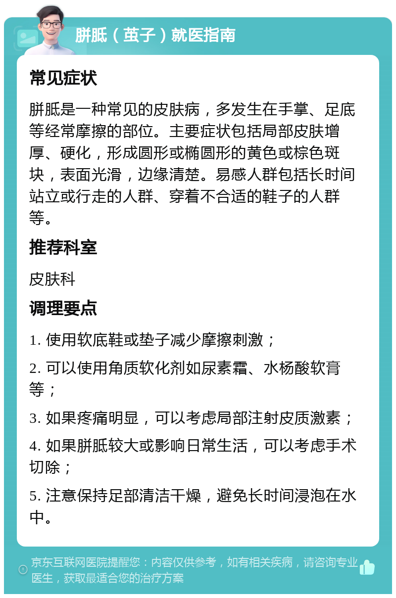 胼胝（茧子）就医指南 常见症状 胼胝是一种常见的皮肤病，多发生在手掌、足底等经常摩擦的部位。主要症状包括局部皮肤增厚、硬化，形成圆形或椭圆形的黄色或棕色斑块，表面光滑，边缘清楚。易感人群包括长时间站立或行走的人群、穿着不合适的鞋子的人群等。 推荐科室 皮肤科 调理要点 1. 使用软底鞋或垫子减少摩擦刺激； 2. 可以使用角质软化剂如尿素霜、水杨酸软膏等； 3. 如果疼痛明显，可以考虑局部注射皮质激素； 4. 如果胼胝较大或影响日常生活，可以考虑手术切除； 5. 注意保持足部清洁干燥，避免长时间浸泡在水中。