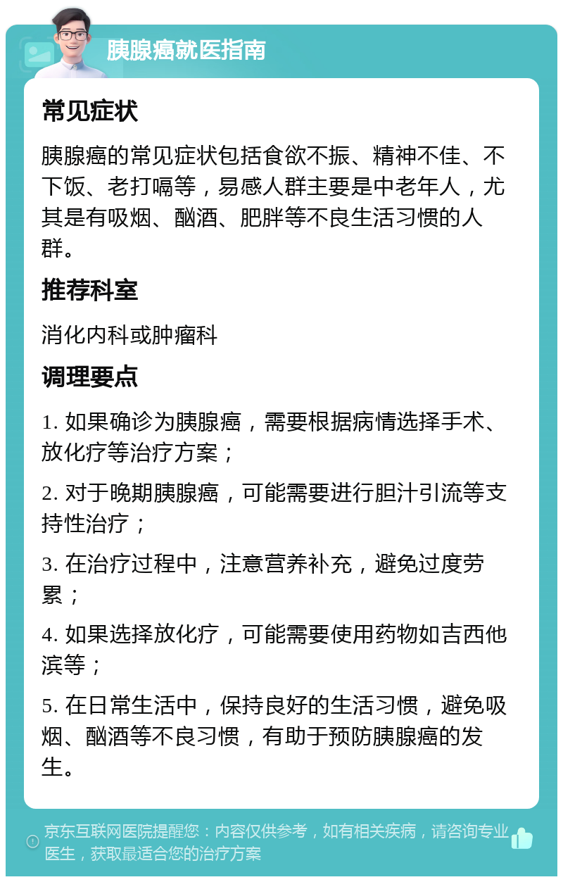 胰腺癌就医指南 常见症状 胰腺癌的常见症状包括食欲不振、精神不佳、不下饭、老打嗝等，易感人群主要是中老年人，尤其是有吸烟、酗酒、肥胖等不良生活习惯的人群。 推荐科室 消化内科或肿瘤科 调理要点 1. 如果确诊为胰腺癌，需要根据病情选择手术、放化疗等治疗方案； 2. 对于晚期胰腺癌，可能需要进行胆汁引流等支持性治疗； 3. 在治疗过程中，注意营养补充，避免过度劳累； 4. 如果选择放化疗，可能需要使用药物如吉西他滨等； 5. 在日常生活中，保持良好的生活习惯，避免吸烟、酗酒等不良习惯，有助于预防胰腺癌的发生。