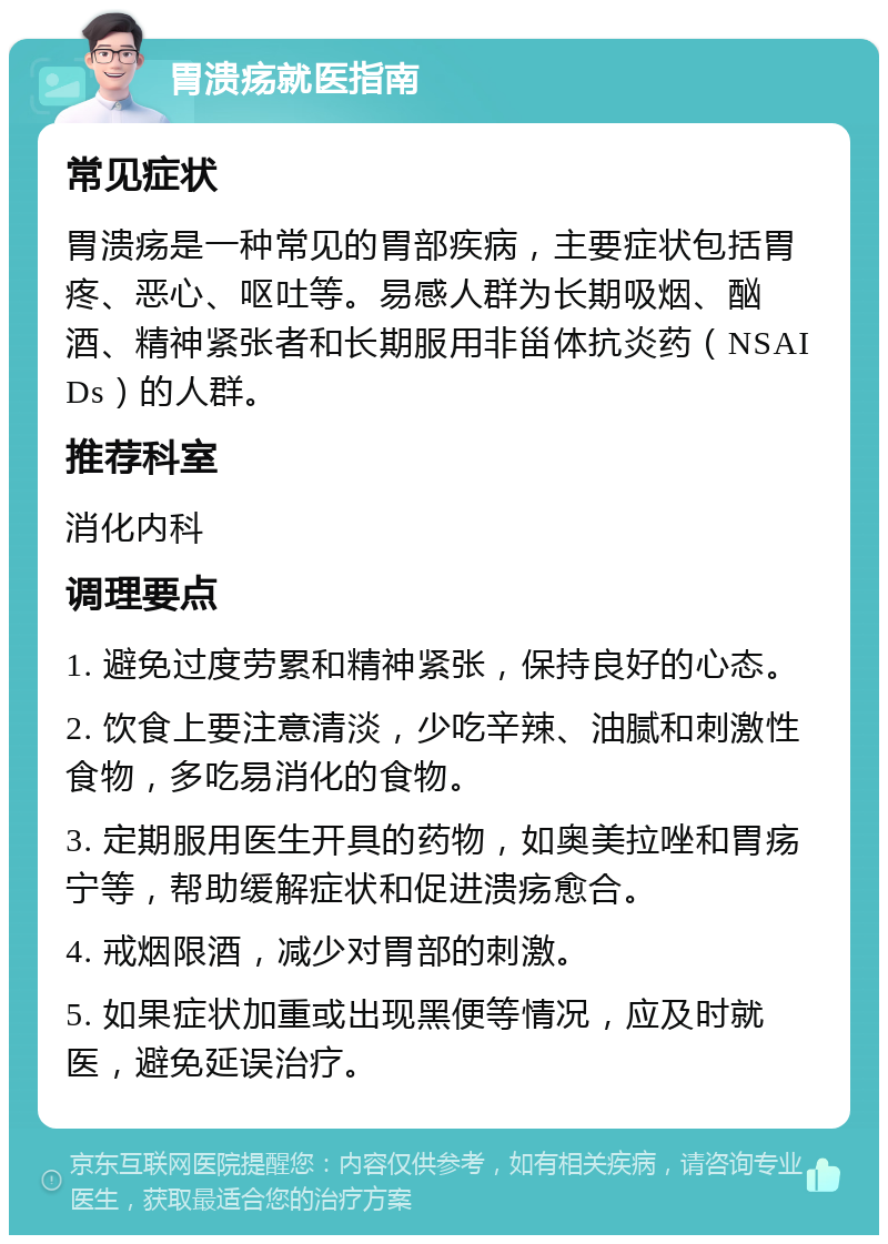 胃溃疡就医指南 常见症状 胃溃疡是一种常见的胃部疾病，主要症状包括胃疼、恶心、呕吐等。易感人群为长期吸烟、酗酒、精神紧张者和长期服用非甾体抗炎药（NSAIDs）的人群。 推荐科室 消化内科 调理要点 1. 避免过度劳累和精神紧张，保持良好的心态。 2. 饮食上要注意清淡，少吃辛辣、油腻和刺激性食物，多吃易消化的食物。 3. 定期服用医生开具的药物，如奥美拉唑和胃疡宁等，帮助缓解症状和促进溃疡愈合。 4. 戒烟限酒，减少对胃部的刺激。 5. 如果症状加重或出现黑便等情况，应及时就医，避免延误治疗。