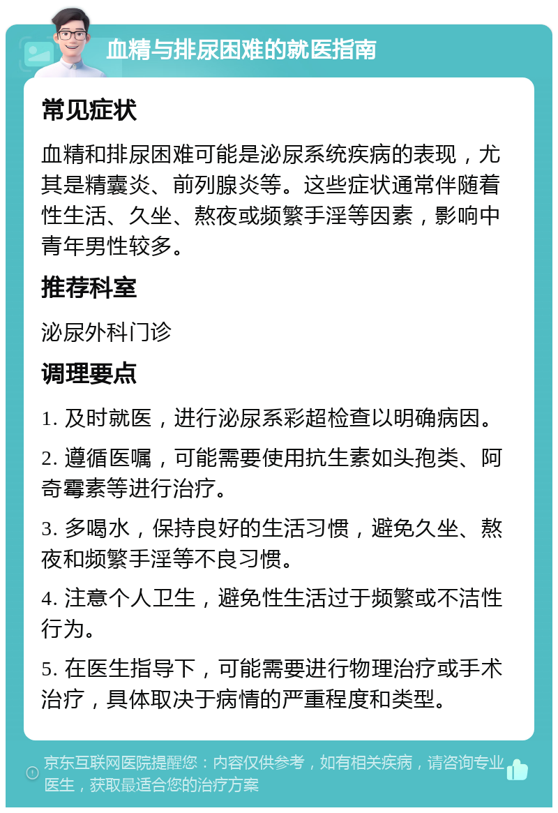 血精与排尿困难的就医指南 常见症状 血精和排尿困难可能是泌尿系统疾病的表现，尤其是精囊炎、前列腺炎等。这些症状通常伴随着性生活、久坐、熬夜或频繁手淫等因素，影响中青年男性较多。 推荐科室 泌尿外科门诊 调理要点 1. 及时就医，进行泌尿系彩超检查以明确病因。 2. 遵循医嘱，可能需要使用抗生素如头孢类、阿奇霉素等进行治疗。 3. 多喝水，保持良好的生活习惯，避免久坐、熬夜和频繁手淫等不良习惯。 4. 注意个人卫生，避免性生活过于频繁或不洁性行为。 5. 在医生指导下，可能需要进行物理治疗或手术治疗，具体取决于病情的严重程度和类型。