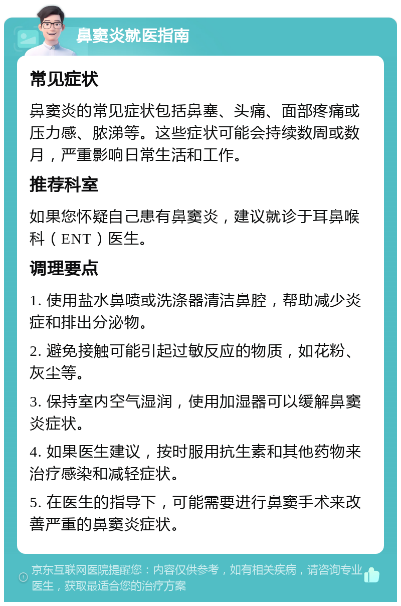 鼻窦炎就医指南 常见症状 鼻窦炎的常见症状包括鼻塞、头痛、面部疼痛或压力感、脓涕等。这些症状可能会持续数周或数月，严重影响日常生活和工作。 推荐科室 如果您怀疑自己患有鼻窦炎，建议就诊于耳鼻喉科（ENT）医生。 调理要点 1. 使用盐水鼻喷或洗涤器清洁鼻腔，帮助减少炎症和排出分泌物。 2. 避免接触可能引起过敏反应的物质，如花粉、灰尘等。 3. 保持室内空气湿润，使用加湿器可以缓解鼻窦炎症状。 4. 如果医生建议，按时服用抗生素和其他药物来治疗感染和减轻症状。 5. 在医生的指导下，可能需要进行鼻窦手术来改善严重的鼻窦炎症状。