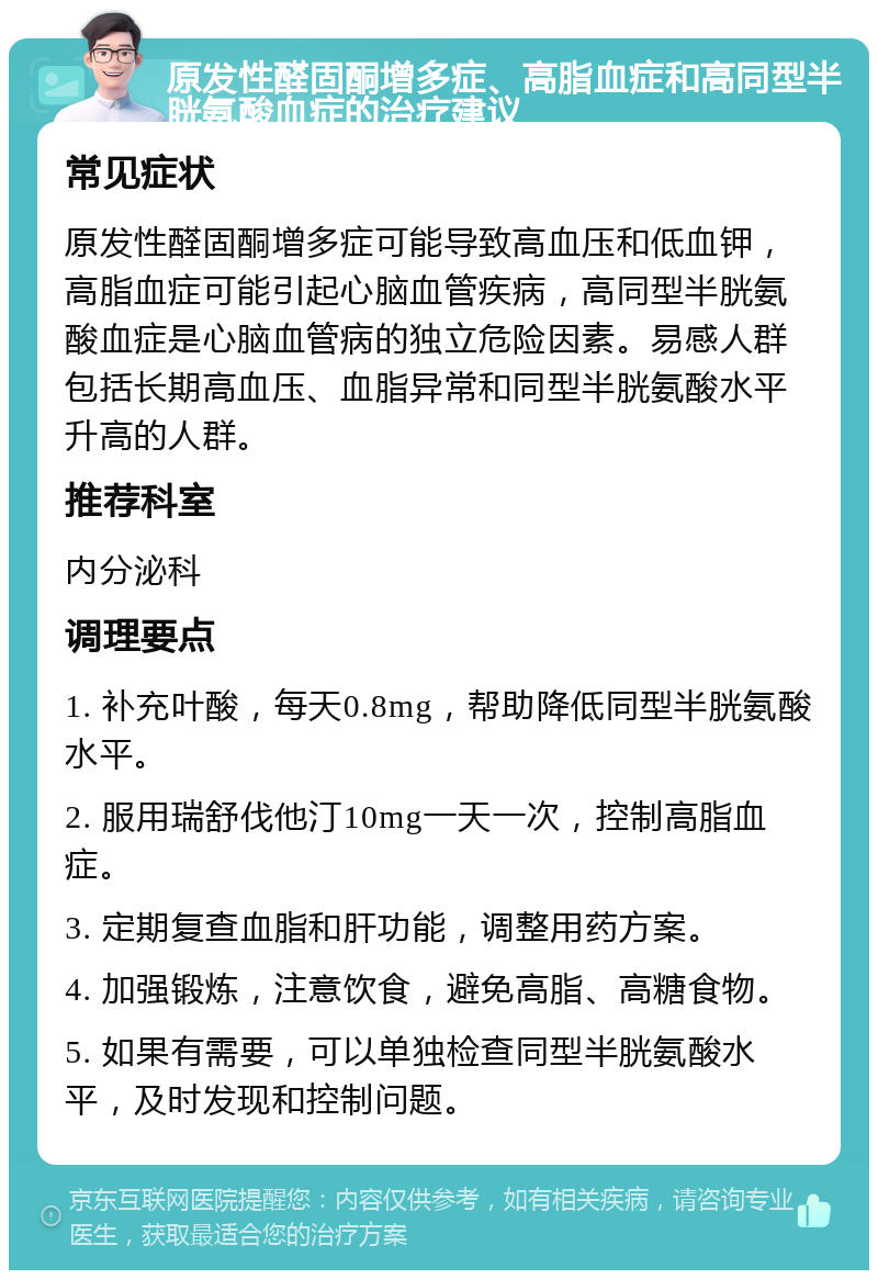 原发性醛固酮增多症、高脂血症和高同型半胱氨酸血症的治疗建议 常见症状 原发性醛固酮增多症可能导致高血压和低血钾，高脂血症可能引起心脑血管疾病，高同型半胱氨酸血症是心脑血管病的独立危险因素。易感人群包括长期高血压、血脂异常和同型半胱氨酸水平升高的人群。 推荐科室 内分泌科 调理要点 1. 补充叶酸，每天0.8mg，帮助降低同型半胱氨酸水平。 2. 服用瑞舒伐他汀10mg一天一次，控制高脂血症。 3. 定期复查血脂和肝功能，调整用药方案。 4. 加强锻炼，注意饮食，避免高脂、高糖食物。 5. 如果有需要，可以单独检查同型半胱氨酸水平，及时发现和控制问题。