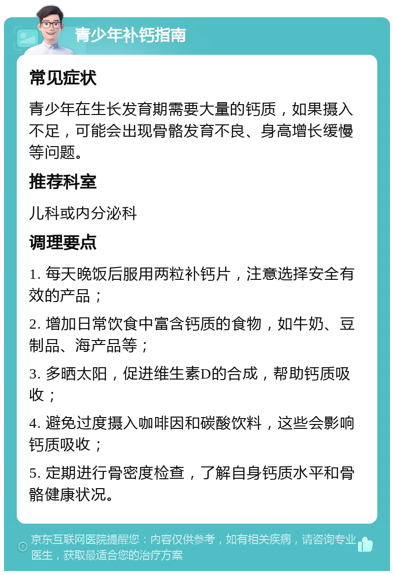 青少年补钙指南 常见症状 青少年在生长发育期需要大量的钙质，如果摄入不足，可能会出现骨骼发育不良、身高增长缓慢等问题。 推荐科室 儿科或内分泌科 调理要点 1. 每天晚饭后服用两粒补钙片，注意选择安全有效的产品； 2. 增加日常饮食中富含钙质的食物，如牛奶、豆制品、海产品等； 3. 多晒太阳，促进维生素D的合成，帮助钙质吸收； 4. 避免过度摄入咖啡因和碳酸饮料，这些会影响钙质吸收； 5. 定期进行骨密度检查，了解自身钙质水平和骨骼健康状况。