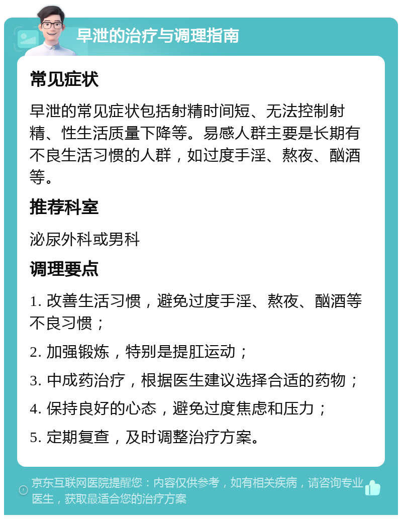 早泄的治疗与调理指南 常见症状 早泄的常见症状包括射精时间短、无法控制射精、性生活质量下降等。易感人群主要是长期有不良生活习惯的人群，如过度手淫、熬夜、酗酒等。 推荐科室 泌尿外科或男科 调理要点 1. 改善生活习惯，避免过度手淫、熬夜、酗酒等不良习惯； 2. 加强锻炼，特别是提肛运动； 3. 中成药治疗，根据医生建议选择合适的药物； 4. 保持良好的心态，避免过度焦虑和压力； 5. 定期复查，及时调整治疗方案。