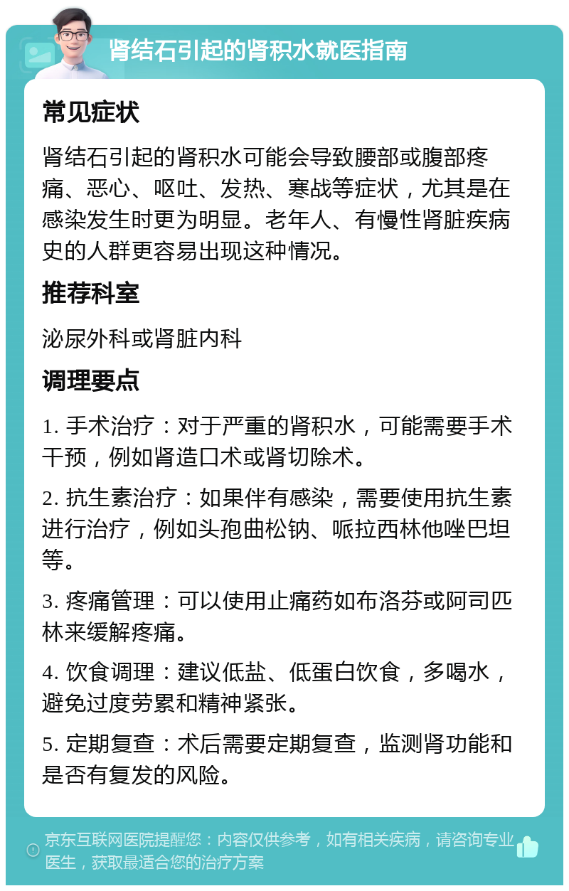 肾结石引起的肾积水就医指南 常见症状 肾结石引起的肾积水可能会导致腰部或腹部疼痛、恶心、呕吐、发热、寒战等症状，尤其是在感染发生时更为明显。老年人、有慢性肾脏疾病史的人群更容易出现这种情况。 推荐科室 泌尿外科或肾脏内科 调理要点 1. 手术治疗：对于严重的肾积水，可能需要手术干预，例如肾造口术或肾切除术。 2. 抗生素治疗：如果伴有感染，需要使用抗生素进行治疗，例如头孢曲松钠、哌拉西林他唑巴坦等。 3. 疼痛管理：可以使用止痛药如布洛芬或阿司匹林来缓解疼痛。 4. 饮食调理：建议低盐、低蛋白饮食，多喝水，避免过度劳累和精神紧张。 5. 定期复查：术后需要定期复查，监测肾功能和是否有复发的风险。