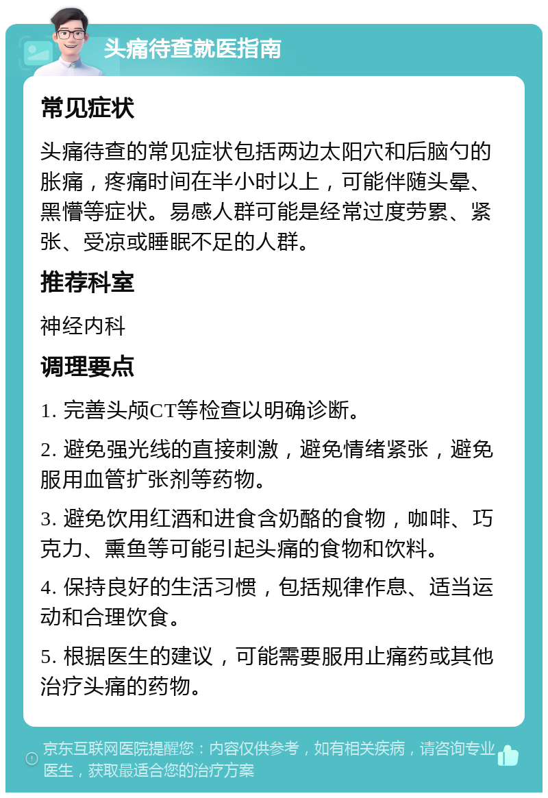 头痛待查就医指南 常见症状 头痛待查的常见症状包括两边太阳穴和后脑勺的胀痛，疼痛时间在半小时以上，可能伴随头晕、黑懵等症状。易感人群可能是经常过度劳累、紧张、受凉或睡眠不足的人群。 推荐科室 神经内科 调理要点 1. 完善头颅CT等检查以明确诊断。 2. 避免强光线的直接刺激，避免情绪紧张，避免服用血管扩张剂等药物。 3. 避免饮用红酒和进食含奶酪的食物，咖啡、巧克力、熏鱼等可能引起头痛的食物和饮料。 4. 保持良好的生活习惯，包括规律作息、适当运动和合理饮食。 5. 根据医生的建议，可能需要服用止痛药或其他治疗头痛的药物。