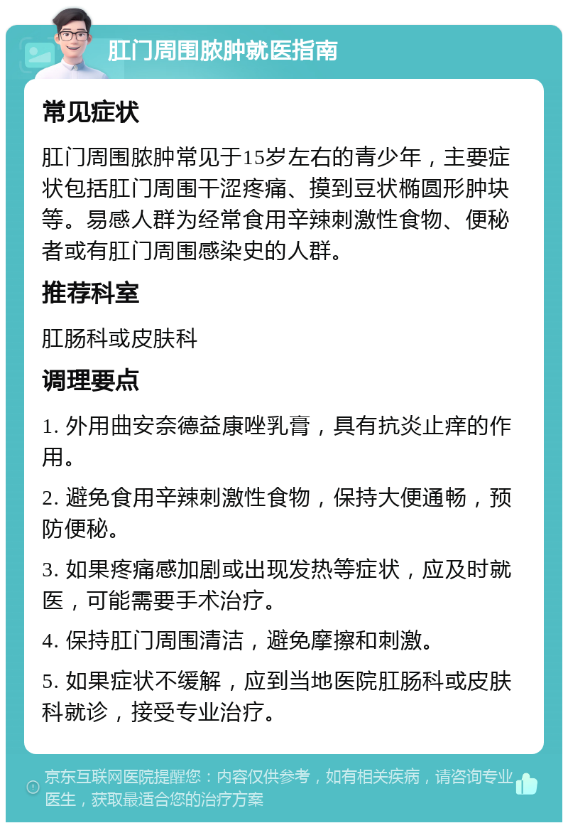 肛门周围脓肿就医指南 常见症状 肛门周围脓肿常见于15岁左右的青少年，主要症状包括肛门周围干涩疼痛、摸到豆状椭圆形肿块等。易感人群为经常食用辛辣刺激性食物、便秘者或有肛门周围感染史的人群。 推荐科室 肛肠科或皮肤科 调理要点 1. 外用曲安奈德益康唑乳膏，具有抗炎止痒的作用。 2. 避免食用辛辣刺激性食物，保持大便通畅，预防便秘。 3. 如果疼痛感加剧或出现发热等症状，应及时就医，可能需要手术治疗。 4. 保持肛门周围清洁，避免摩擦和刺激。 5. 如果症状不缓解，应到当地医院肛肠科或皮肤科就诊，接受专业治疗。