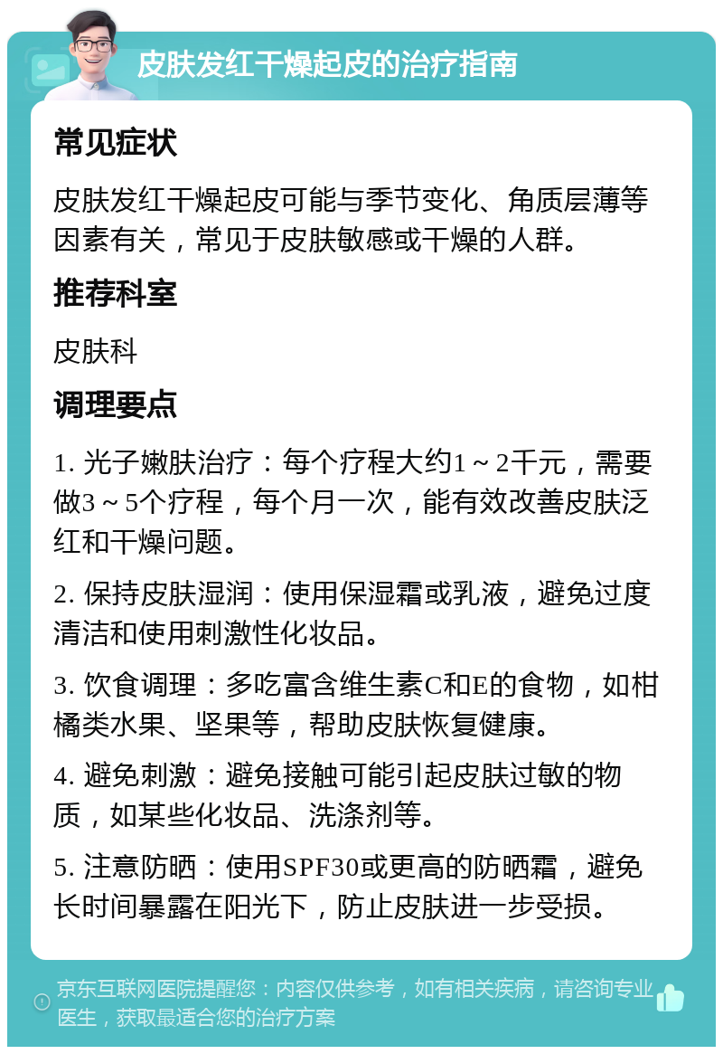 皮肤发红干燥起皮的治疗指南 常见症状 皮肤发红干燥起皮可能与季节变化、角质层薄等因素有关，常见于皮肤敏感或干燥的人群。 推荐科室 皮肤科 调理要点 1. 光子嫩肤治疗：每个疗程大约1～2千元，需要做3～5个疗程，每个月一次，能有效改善皮肤泛红和干燥问题。 2. 保持皮肤湿润：使用保湿霜或乳液，避免过度清洁和使用刺激性化妆品。 3. 饮食调理：多吃富含维生素C和E的食物，如柑橘类水果、坚果等，帮助皮肤恢复健康。 4. 避免刺激：避免接触可能引起皮肤过敏的物质，如某些化妆品、洗涤剂等。 5. 注意防晒：使用SPF30或更高的防晒霜，避免长时间暴露在阳光下，防止皮肤进一步受损。