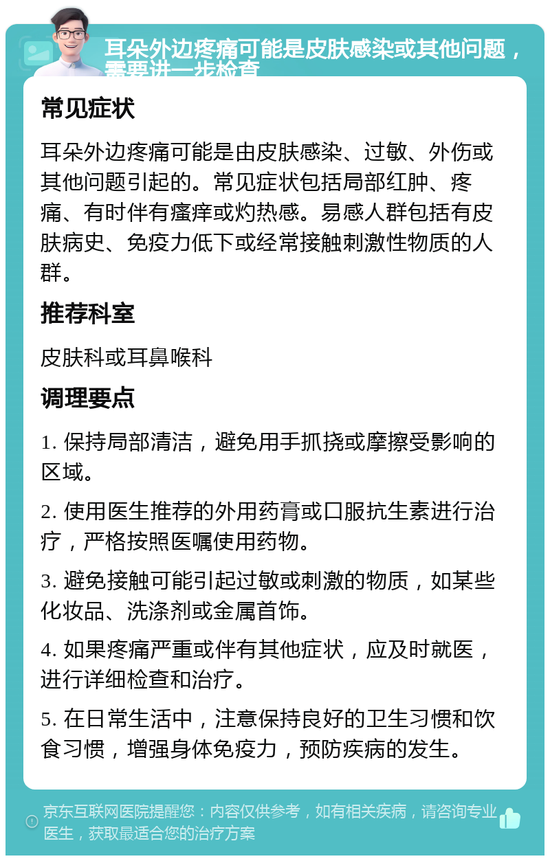 耳朵外边疼痛可能是皮肤感染或其他问题，需要进一步检查 常见症状 耳朵外边疼痛可能是由皮肤感染、过敏、外伤或其他问题引起的。常见症状包括局部红肿、疼痛、有时伴有瘙痒或灼热感。易感人群包括有皮肤病史、免疫力低下或经常接触刺激性物质的人群。 推荐科室 皮肤科或耳鼻喉科 调理要点 1. 保持局部清洁，避免用手抓挠或摩擦受影响的区域。 2. 使用医生推荐的外用药膏或口服抗生素进行治疗，严格按照医嘱使用药物。 3. 避免接触可能引起过敏或刺激的物质，如某些化妆品、洗涤剂或金属首饰。 4. 如果疼痛严重或伴有其他症状，应及时就医，进行详细检查和治疗。 5. 在日常生活中，注意保持良好的卫生习惯和饮食习惯，增强身体免疫力，预防疾病的发生。