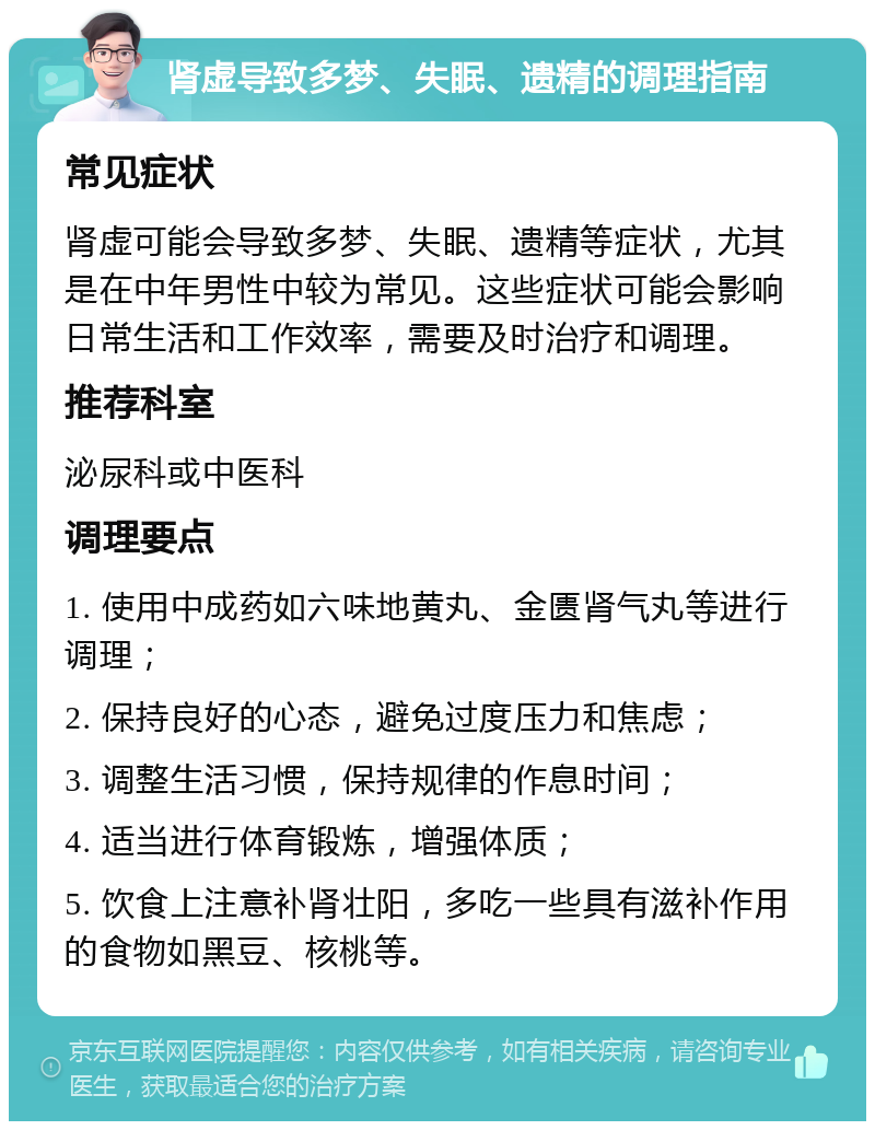 肾虚导致多梦、失眠、遗精的调理指南 常见症状 肾虚可能会导致多梦、失眠、遗精等症状，尤其是在中年男性中较为常见。这些症状可能会影响日常生活和工作效率，需要及时治疗和调理。 推荐科室 泌尿科或中医科 调理要点 1. 使用中成药如六味地黄丸、金匮肾气丸等进行调理； 2. 保持良好的心态，避免过度压力和焦虑； 3. 调整生活习惯，保持规律的作息时间； 4. 适当进行体育锻炼，增强体质； 5. 饮食上注意补肾壮阳，多吃一些具有滋补作用的食物如黑豆、核桃等。