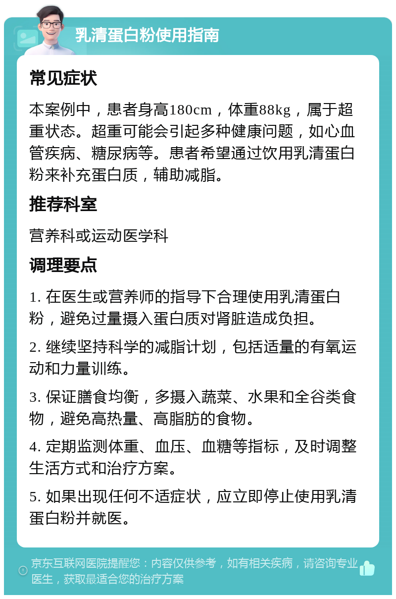 乳清蛋白粉使用指南 常见症状 本案例中，患者身高180cm，体重88kg，属于超重状态。超重可能会引起多种健康问题，如心血管疾病、糖尿病等。患者希望通过饮用乳清蛋白粉来补充蛋白质，辅助减脂。 推荐科室 营养科或运动医学科 调理要点 1. 在医生或营养师的指导下合理使用乳清蛋白粉，避免过量摄入蛋白质对肾脏造成负担。 2. 继续坚持科学的减脂计划，包括适量的有氧运动和力量训练。 3. 保证膳食均衡，多摄入蔬菜、水果和全谷类食物，避免高热量、高脂肪的食物。 4. 定期监测体重、血压、血糖等指标，及时调整生活方式和治疗方案。 5. 如果出现任何不适症状，应立即停止使用乳清蛋白粉并就医。