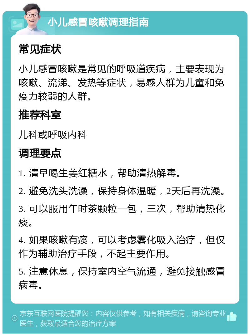 小儿感冒咳嗽调理指南 常见症状 小儿感冒咳嗽是常见的呼吸道疾病，主要表现为咳嗽、流涕、发热等症状，易感人群为儿童和免疫力较弱的人群。 推荐科室 儿科或呼吸内科 调理要点 1. 清早喝生姜红糖水，帮助清热解毒。 2. 避免洗头洗澡，保持身体温暖，2天后再洗澡。 3. 可以服用午时茶颗粒一包，三次，帮助清热化痰。 4. 如果咳嗽有痰，可以考虑雾化吸入治疗，但仅作为辅助治疗手段，不起主要作用。 5. 注意休息，保持室内空气流通，避免接触感冒病毒。