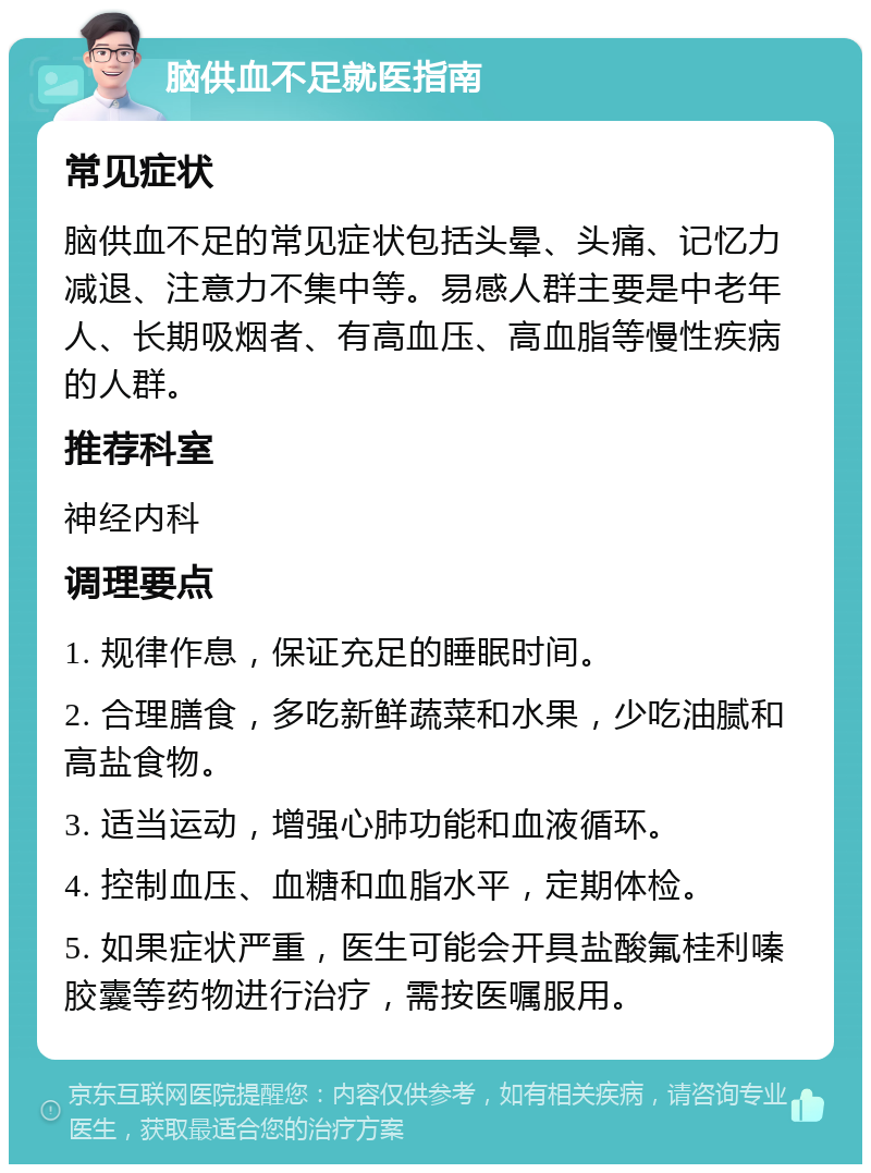 脑供血不足就医指南 常见症状 脑供血不足的常见症状包括头晕、头痛、记忆力减退、注意力不集中等。易感人群主要是中老年人、长期吸烟者、有高血压、高血脂等慢性疾病的人群。 推荐科室 神经内科 调理要点 1. 规律作息，保证充足的睡眠时间。 2. 合理膳食，多吃新鲜蔬菜和水果，少吃油腻和高盐食物。 3. 适当运动，增强心肺功能和血液循环。 4. 控制血压、血糖和血脂水平，定期体检。 5. 如果症状严重，医生可能会开具盐酸氟桂利嗪胶囊等药物进行治疗，需按医嘱服用。