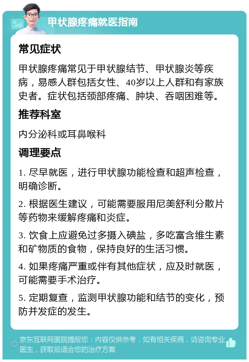 甲状腺疼痛就医指南 常见症状 甲状腺疼痛常见于甲状腺结节、甲状腺炎等疾病，易感人群包括女性、40岁以上人群和有家族史者。症状包括颈部疼痛、肿块、吞咽困难等。 推荐科室 内分泌科或耳鼻喉科 调理要点 1. 尽早就医，进行甲状腺功能检查和超声检查，明确诊断。 2. 根据医生建议，可能需要服用尼美舒利分散片等药物来缓解疼痛和炎症。 3. 饮食上应避免过多摄入碘盐，多吃富含维生素和矿物质的食物，保持良好的生活习惯。 4. 如果疼痛严重或伴有其他症状，应及时就医，可能需要手术治疗。 5. 定期复查，监测甲状腺功能和结节的变化，预防并发症的发生。