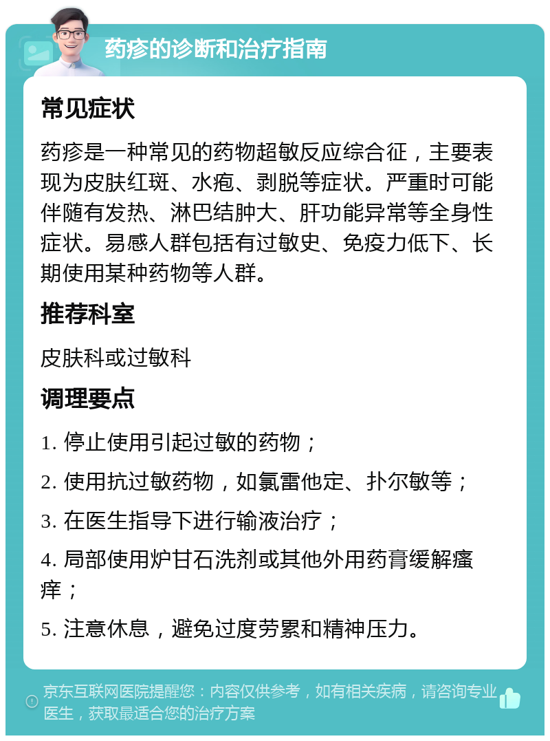 药疹的诊断和治疗指南 常见症状 药疹是一种常见的药物超敏反应综合征，主要表现为皮肤红斑、水疱、剥脱等症状。严重时可能伴随有发热、淋巴结肿大、肝功能异常等全身性症状。易感人群包括有过敏史、免疫力低下、长期使用某种药物等人群。 推荐科室 皮肤科或过敏科 调理要点 1. 停止使用引起过敏的药物； 2. 使用抗过敏药物，如氯雷他定、扑尔敏等； 3. 在医生指导下进行输液治疗； 4. 局部使用炉甘石洗剂或其他外用药膏缓解瘙痒； 5. 注意休息，避免过度劳累和精神压力。