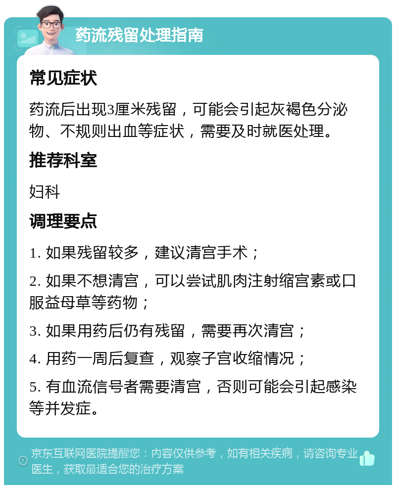 药流残留处理指南 常见症状 药流后出现3厘米残留，可能会引起灰褐色分泌物、不规则出血等症状，需要及时就医处理。 推荐科室 妇科 调理要点 1. 如果残留较多，建议清宫手术； 2. 如果不想清宫，可以尝试肌肉注射缩宫素或口服益母草等药物； 3. 如果用药后仍有残留，需要再次清宫； 4. 用药一周后复查，观察子宫收缩情况； 5. 有血流信号者需要清宫，否则可能会引起感染等并发症。