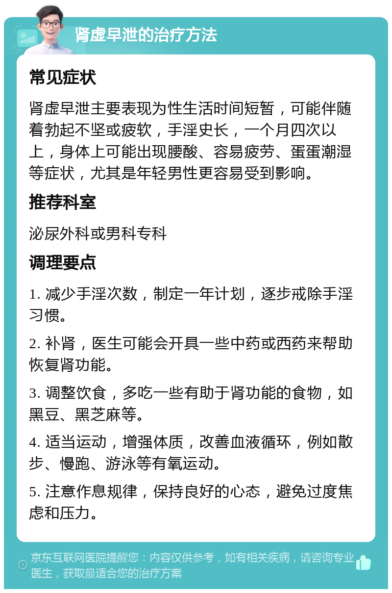 肾虚早泄的治疗方法 常见症状 肾虚早泄主要表现为性生活时间短暂，可能伴随着勃起不坚或疲软，手淫史长，一个月四次以上，身体上可能出现腰酸、容易疲劳、蛋蛋潮湿等症状，尤其是年轻男性更容易受到影响。 推荐科室 泌尿外科或男科专科 调理要点 1. 减少手淫次数，制定一年计划，逐步戒除手淫习惯。 2. 补肾，医生可能会开具一些中药或西药来帮助恢复肾功能。 3. 调整饮食，多吃一些有助于肾功能的食物，如黑豆、黑芝麻等。 4. 适当运动，增强体质，改善血液循环，例如散步、慢跑、游泳等有氧运动。 5. 注意作息规律，保持良好的心态，避免过度焦虑和压力。